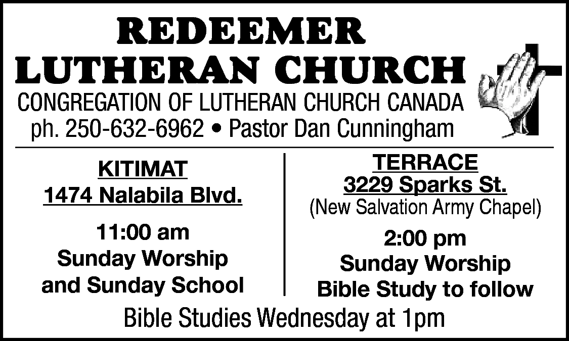 RedeemeR <br>LutheRan ChuRCh <br>Congregation of  RedeemeR  LutheRan ChuRCh  Congregation of Lutheran ChurCh Canada  250-632-6962  • Pastor  Visser  ph. ph.  250-632-6962  • Pastor  DanAlan  Cunningham  Kitimat  Kitimat  1474 Nalabila Blvd.    1474 Nalabila Blvd.  11:00 am  11:00  am  Sunday Worship  Sunday  Worship  and Sunday School    terrace  3229  Sparks St.  terrace  (New Salvation Army Chapel)  3229 Sparks St.  2:00 pm  (NewSunday  SalvationWorship  Army Chapel)  Bible Study to follow    Bible  on Facebook  BibleStudies  StudiesAvailable  Wednesday  at 1pm    