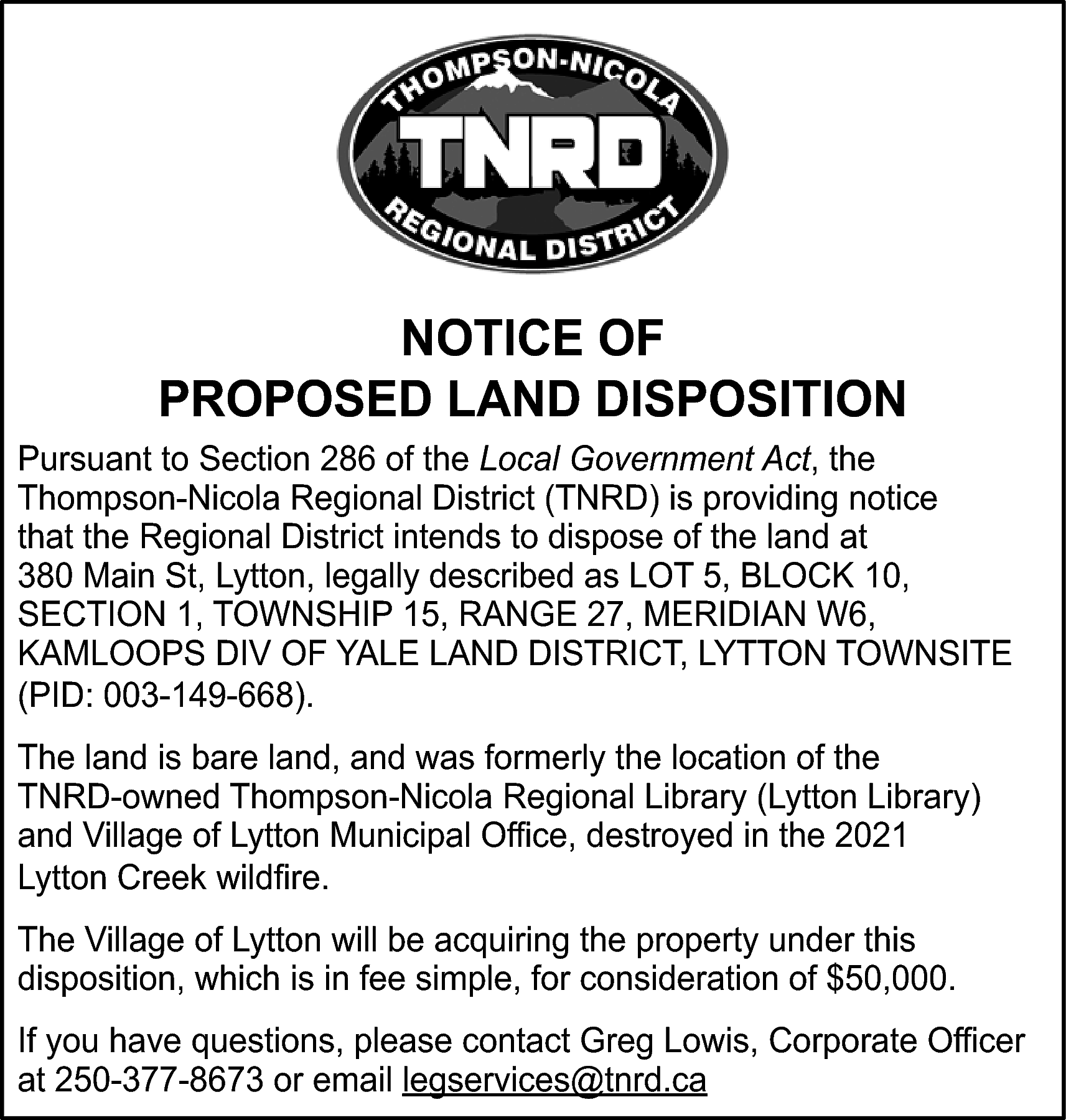 NOTICE OF <br>PROPOSED LAND DISPOSITION  NOTICE OF  PROPOSED LAND DISPOSITION  Pursuant to Section 286 of the Local Government Act, the  Thompson-Nicola Regional District (TNRD) is providing notice  that the Regional District intends to dispose of the land at  380 Main St, Lytton, legally described as LOT 5, BLOCK 10,  SECTION 1, TOWNSHIP 15, RANGE 27, MERIDIAN W6,  KAMLOOPS DIV OF YALE LAND DISTRICT, LYTTON TOWNSITE  (PID: 003-149-668).  The land is bare land, and was formerly the location of the  TNRD-owned Thompson-Nicola Regional Library (Lytton Library)  and Village of Lytton Municipal Office, destroyed in the 2021  Lytton Creek wildfire.  The Village of Lytton will be acquiring the property under this  disposition, which is in fee simple, for consideration of $50,000.  If you have questions, please contact Greg Lowis, Corporate Officer  at 250-377-8673 or email legservices@tnrd.ca    