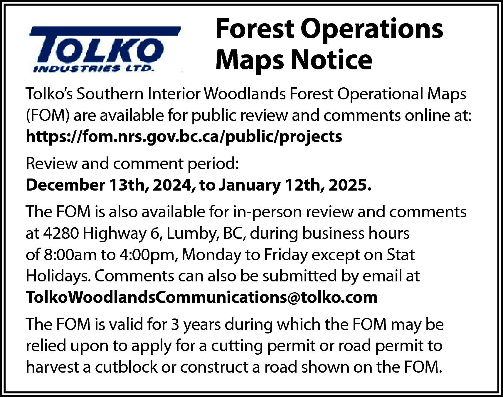 Forest Operations <br>Maps Notice <br>Tolko’s  Forest Operations  Maps Notice  Tolko’s Southern Interior Woodlands Forest Operational Maps  (FOM) are available for public review and comments online at:  https://fom.nrs.gov.bc.ca/public/projects  Review and comment period:  December 13th, 2024, to January 12th, 2025.  The FOM is also available for in-person review and comments  at 4280 Highway 6, Lumby, BC, during business hours  of 8:00am to 4:00pm, Monday to Friday except on Stat  Holidays. Comments can also be submitted by email at  TolkoWoodlandsCommunications@tolko.com  The FOM is valid for 3 years during which the FOM may be  relied upon to apply for a cutting permit or road permit to  harvest a cutblock or construct a road shown on the FOM.    