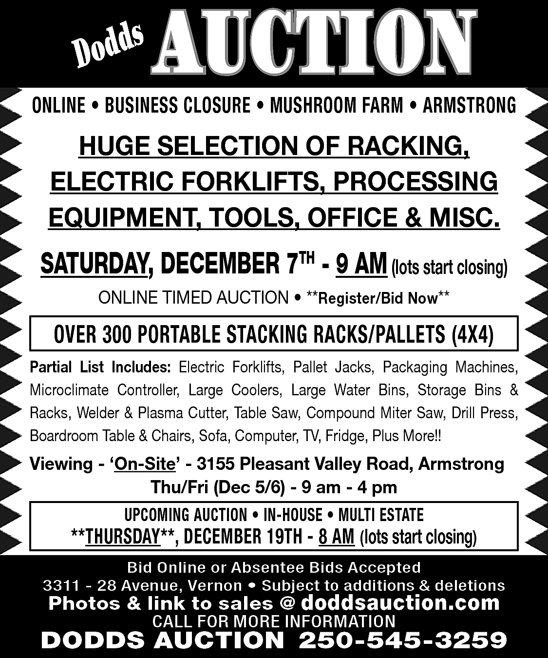 s <br>Dodd <br> <br>AUCTION <br>  s  Dodd    AUCTION    ONLINE • BUSINESS CLOSURE • MUSHROOM FARM • ARMSTRONG    HUGE SELECTION OF RACKING,  ELECTRIC FORKLIFTS, PROCESSING  EQUIPMENT, TOOLS, OFFICE & MISC.    SATURDAY, DECEMBER 7TH - 9 AM (lots start closing)  ONLINE TIMED AUCTION • **Register/Bid Now**    OVER 300 PORTABLE STACKING RACKS/PALLETS (4X4)  Partial List Includes: Electric Forklifts, Pallet Jacks, Packaging Machines,  Microclimate Controller, Large Coolers, Large Water Bins, Storage Bins &  Racks, Welder & Plasma Cutter, Table Saw, Compound Miter Saw, Drill Press,  Boardroom Table & Chairs, Sofa, Computer, TV, Fridge, Plus More!!    Viewing - ‘On-Site’ - 3155 Pleasant Valley Road, Armstrong  Thu/Fri (Dec 5/6) - 9 am - 4 pm  UPCOMING AUCTION • IN-HOUSE • MULTI ESTATE    **THURSDAY**, DECEMBER 19TH - 8 AM (lots start closing)  Bid Online or Absentee Bids Accepted  3311 - 28 Avenue, Vernon • Subject to additions & deletions    Photos & link to sales @ doddsauction.com  CALL FOR MORE INFORMATION    DODDS AUCTION 250-545-3259    