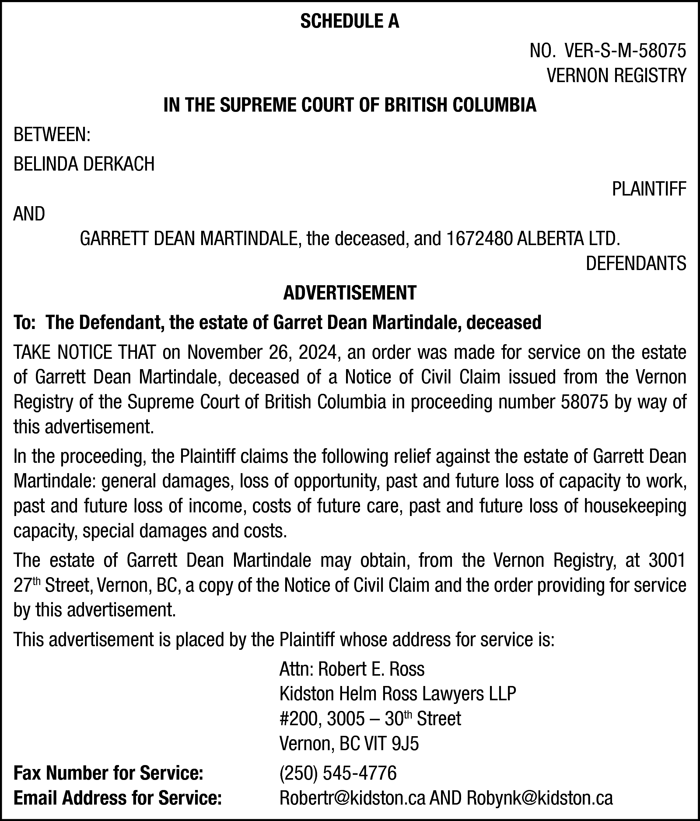 SCHEDULE A <br>NO. VER-S-M-58075 <br>VERNON  SCHEDULE A  NO. VER-S-M-58075  VERNON REGISTRY  IN THE SUPREME COURT OF BRITISH COLUMBIA  BETWEEN:  BELINDA DERKACH  AND    PLAINTIFF    GARRETT DEAN MARTINDALE, the deceased, and 1672480 ALBERTA LTD.  DEFENDANTS  ADVERTISEMENT  To: The Defendant, the estate of Garret Dean Martindale, deceased  TAKE NOTICE THAT on November 26, 2024, an order was made for service on the estate  of Garrett Dean Martindale, deceased of a Notice of Civil Claim issued from the Vernon  Registry of the Supreme Court of British Columbia in proceeding number 58075 by way of  this advertisement.  In the proceeding, the Plaintiff claims the following relief against the estate of Garrett Dean  Martindale: general damages, loss of opportunity, past and future loss of capacity to work,  past and future loss of income, costs of future care, past and future loss of housekeeping  capacity, special damages and costs.  The estate of Garrett Dean Martindale may obtain, from the Vernon Registry, at 3001  27th Street, Vernon, BC, a copy of the Notice of Civil Claim and the order providing for service  by this advertisement.  This advertisement is placed by the Plaintiff whose address for service is:  Attn: Robert E. Ross  Kidston Helm Ross Lawyers LLP  #200, 3005 – 30th Street  Vernon, BC VIT 9J5  Fax Number for Service:  (250) 545-4776  Email Address for Service:  Robertr@kidston.ca AND Robynk@kidston.ca    