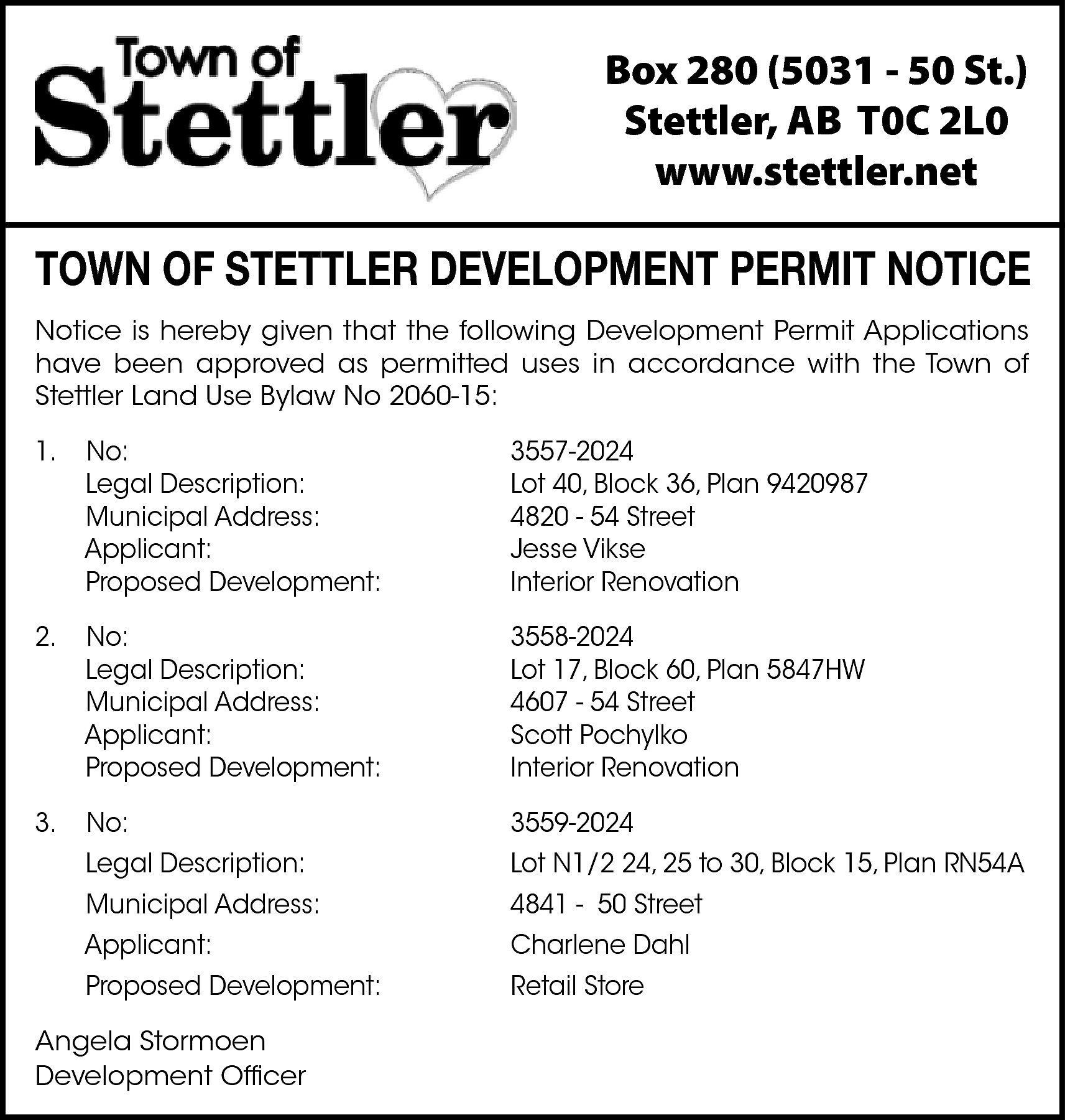 Box 280 (5031 - 50  Box 280 (5031 - 50 St.)  Stettler, AB T0C 2L0  www.stettler.net    TOWN OF STETTLER DEVELOPMENT PERMIT NOTICE  Notice is hereby given that the following Development Permit Applications  have been approved as permitted uses in accordance with the Town of  Stettler Land Use Bylaw No 2060-15:  1.    No:  Legal Description:  Municipal Address:  Applicant:  Proposed Development:    3557-2024  Lot 40, Block 36, Plan 9420987  4820 - 54 Street  Jesse Vikse  Interior Renovation    2.    No:  Legal Description:  Municipal Address:  Applicant:  Proposed Development:    3558-2024  Lot 17, Block 60, Plan 5847HW  4607 - 54 Street  Scott Pochylko  Interior Renovation    3.    No:  Legal Description:  Municipal Address:  Applicant:  Proposed Development:    3559-2024  Lot N1/2 24, 25 to 30, Block 15, Plan RN54A  4841 - 50 Street  Charlene Dahl  Retail Store    Angela Stormoen  Development Officer    