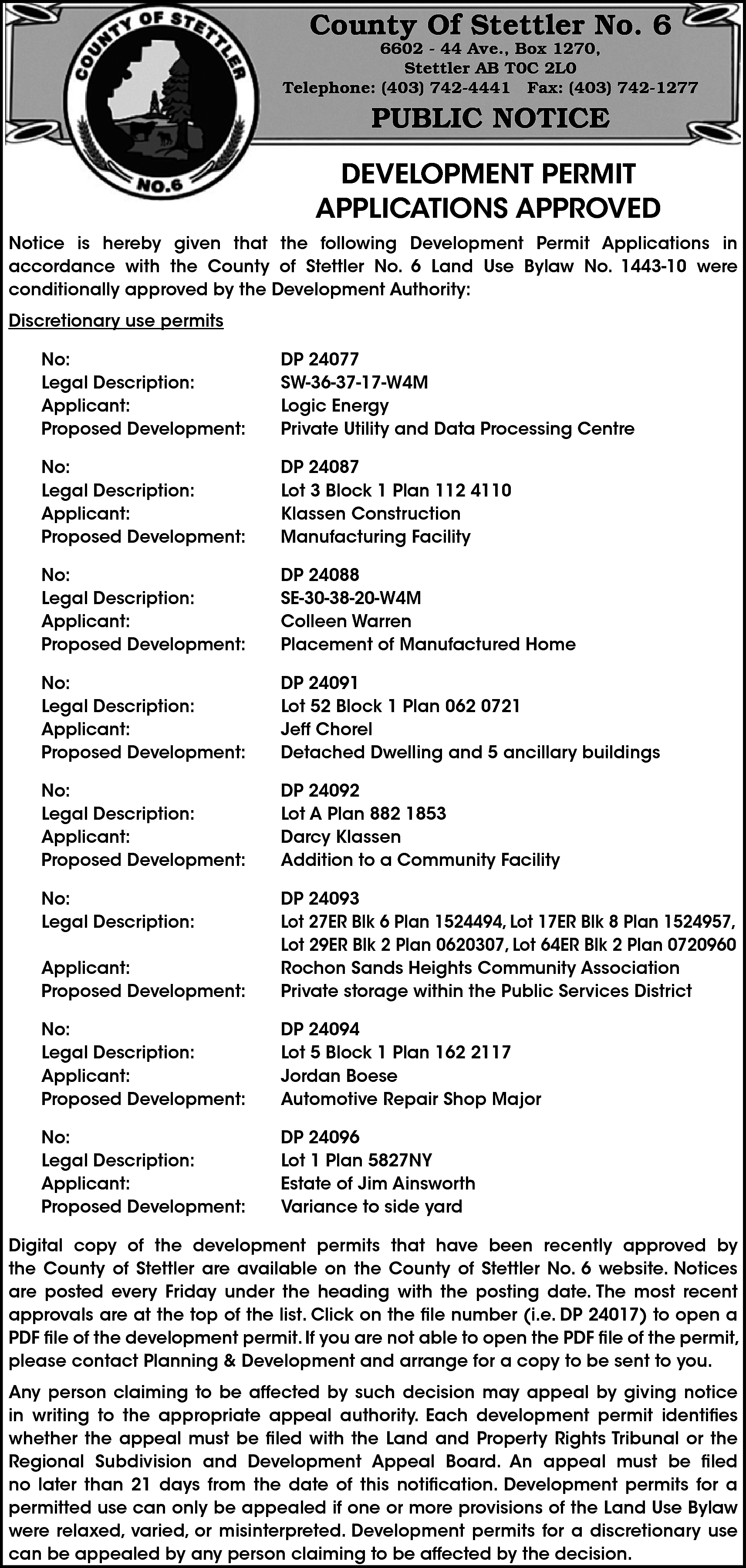 County Of Stettler No. 6  County Of Stettler No. 6    6602 - 44 Ave., Box 1270,  Stettler AB T0C 2L0  Telephone: (403) 742-4441 Fax: (403) 742-1277    PUBLIC NOTICE  DEVELOPMENT PERMIT  APPLICATIONS APPROVED  Notice is hereby given that the following Development Permit Applications in  accordance with the County of Stettler No. 6 Land Use Bylaw No. 1443-10 were  conditionally approved by the Development Authority:  Discretionary use permits  No:  Legal Description:  Applicant:  Proposed Development:    DP 24077  SW-36-37-17-W4M  Logic Energy  Private Utility and Data Processing Centre    No:  Legal Description:  Applicant:  Proposed Development:    DP 24087  Lot 3 Block 1 Plan 112 4110  Klassen Construction  Manufacturing Facility    No:  Legal Description:  Applicant:  Proposed Development:    DP 24088  SE-30-38-20-W4M  Colleen Warren  Placement of Manufactured Home    No:  Legal Description:  Applicant:  Proposed Development:    DP 24091  Lot 52 Block 1 Plan 062 0721  Jeff Chorel  Detached Dwelling and 5 ancillary buildings    No:  Legal Description:  Applicant:  Proposed Development:    DP 24092  Lot A Plan 882 1853  Darcy Klassen  Addition to a Community Facility    No:  Legal Description:  Applicant:  Proposed Development:    DP 24093  Lot 27ER Blk 6 Plan 1524494, Lot 17ER Blk 8 Plan 1524957,  Lot 29ER Blk 2 Plan 0620307, Lot 64ER Blk 2 Plan 0720960  Rochon Sands Heights Community Association  Private storage within the Public Services District    No:  Legal Description:  Applicant:  Proposed Development:    DP 24094  Lot 5 Block 1 Plan 162 2117  Jordan Boese  Automotive Repair Shop Major    No:  Legal Description:  Applicant:  Proposed Development:    DP 24096  Lot 1 Plan 5827NY  Estate of Jim Ainsworth  Variance to side yard    Digital copy of the development permits that have been recently approved by  the County of Stettler are available on the County of Stettler No. 6 website. Notices  are posted every Friday under the heading with the posting date. The most recent  approvals are at the top of the list. Click on the file number (i.e. DP 24017) to open a  PDF file of the development permit. If you are not able to open the PDF file of the permit,  please contact Planning & Development and arrange for a copy to be sent to you.  Any person claiming to be affected by such decision may appeal by giving notice  in writing to the appropriate appeal authority. Each development permit identifies  whether the appeal must be filed with the Land and Property Rights Tribunal or the  Regional Subdivision and Development Appeal Board. An appeal must be filed  no later than 21 days from the date of this notification. Development permits for a  permitted use can only be appealed if one or more provisions of the Land Use Bylaw  were relaxed, varied, or misinterpreted. Development permits for a discretionary use  can be appealed by any person claiming to be affected by the decision.    