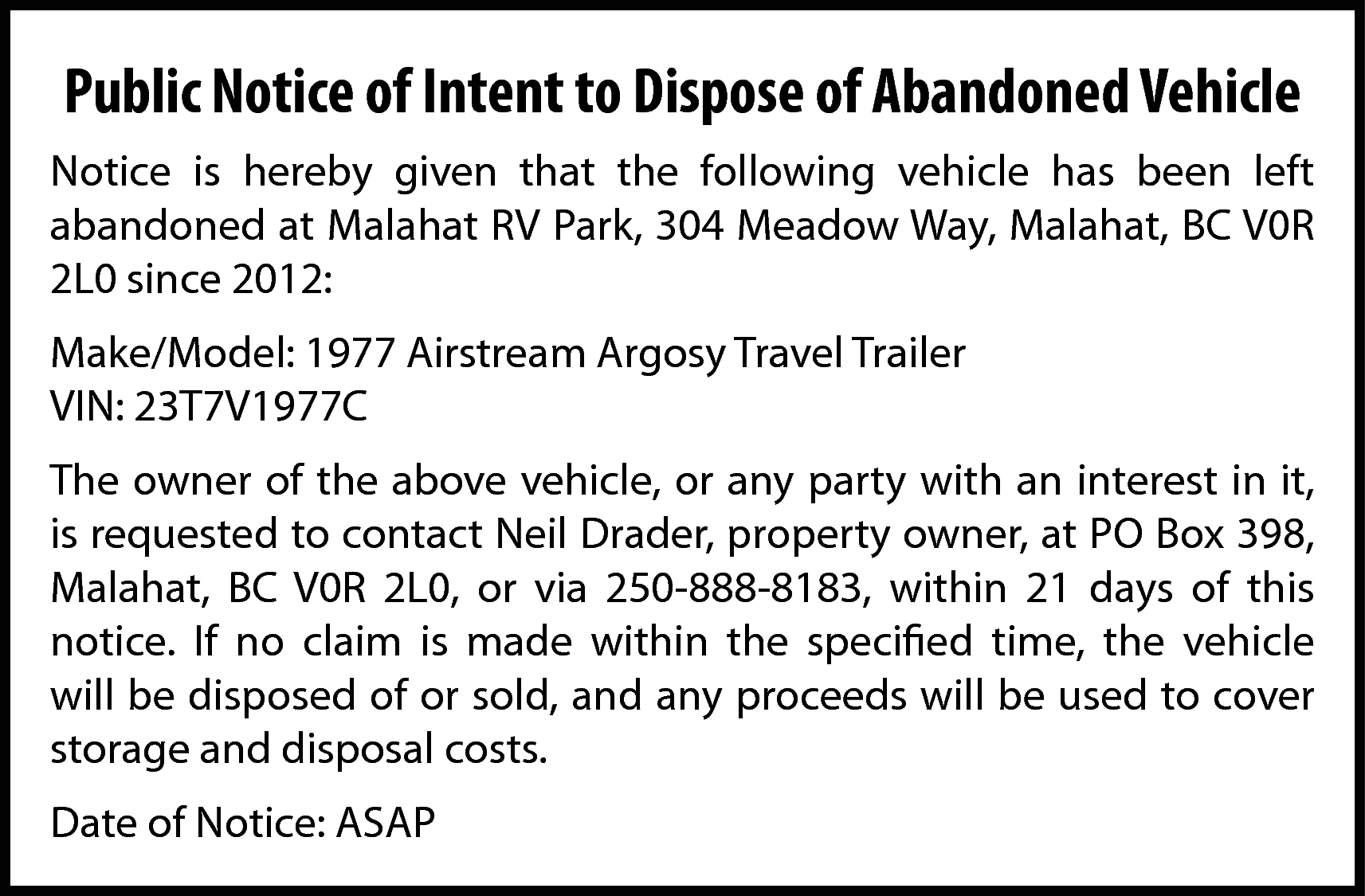 Public Notice of Intent to  Public Notice of Intent to Dispose of Abandoned Vehicle  Notice is hereby given that the following vehicle has been left  abandoned at Malahat RV Park, 304 Meadow Way, Malahat, BC V0R  2L0 since 2012:  Make/Model: 1977 Airstream Argosy Travel Trailer  VIN: 23T7V1977C  The owner of the above vehicle, or any party with an interest in it,  is requested to contact Neil Drader, property owner, at PO Box 398,  Malahat, BC V0R 2L0, or via 250-888-8183, within 21 days of this  notice. If no claim is made within the specified time, the vehicle  will be disposed of or sold, and any proceeds will be used to cover  storage and disposal costs.  Date of Notice: ASAP    