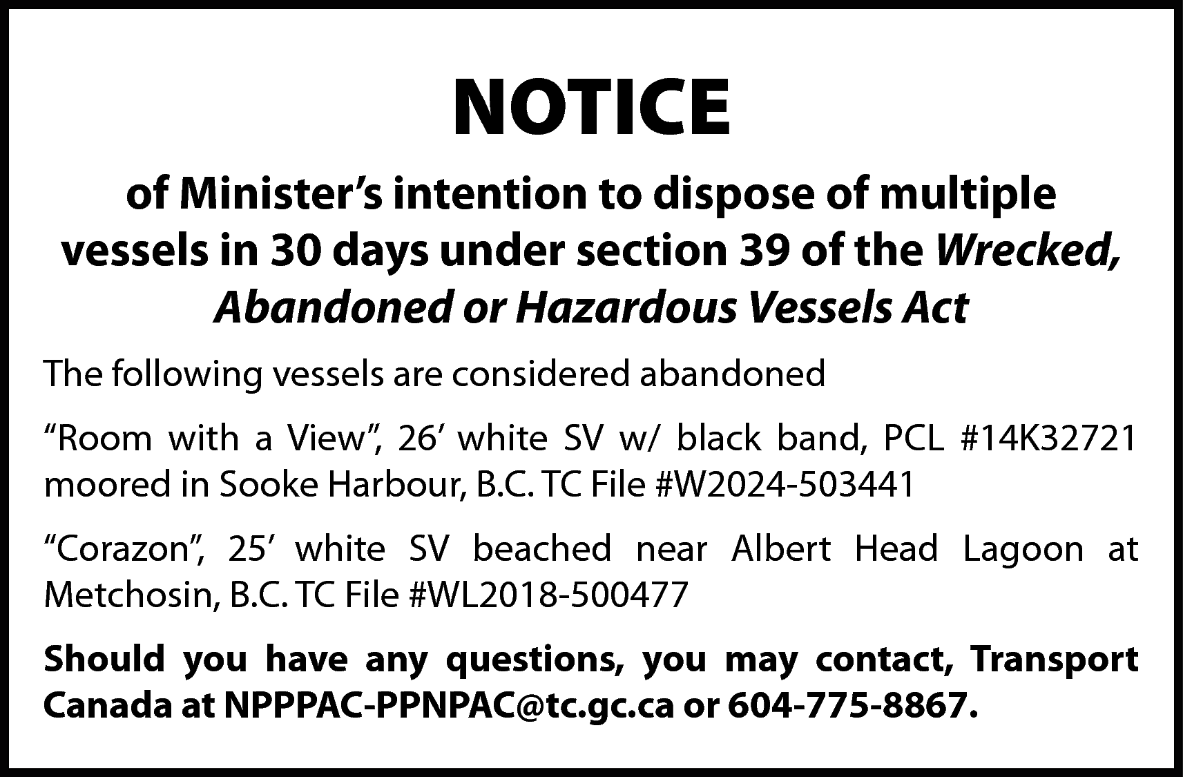 NOTICE <br>of Minister’s intention to  NOTICE  of Minister’s intention to dispose of multiple  vessels in 30 days under section 39 of the Wrecked,  Abandoned or Hazardous Vessels Act  The following vessels are considered abandoned  “Room with a View”, 26’ white SV w/ black band, PCL #14K32721  moored in Sooke Harbour, B.C. TC File #W2024-503441  “Corazon”, 25’ white SV beached near Albert Head Lagoon at  Metchosin, B.C. TC File #WL2018-500477  Should you have any questions, you may contact, Transport  Canada at NPPPAC-PPNPAC@tc.gc.ca or 604-775-8867.    