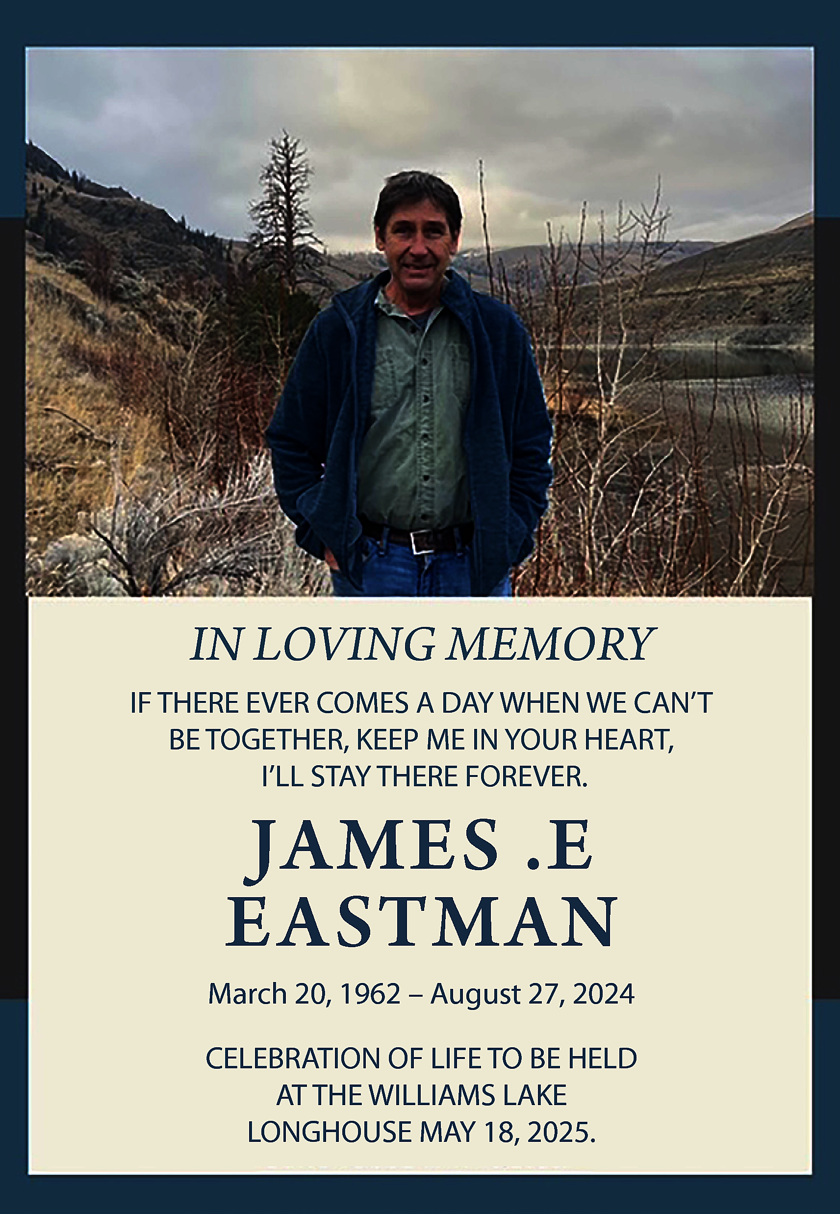 IN LOVING MEMORY <br>IF THERE  IN LOVING MEMORY  IF THERE EVER COMES A DAY WHEN WE CAN’T  BE TOGETHER, KEEP ME IN YOUR HEART,  I’LL STAY THERE FOREVER.    JAMES .E  EASTMAN    March 20, 1962 – August 27, 2024  CELEBRATION OF LIFE TO BE HELD  AT THE WILLIAMS LAKE  LONGHOUSE MAY 18, 2025.    