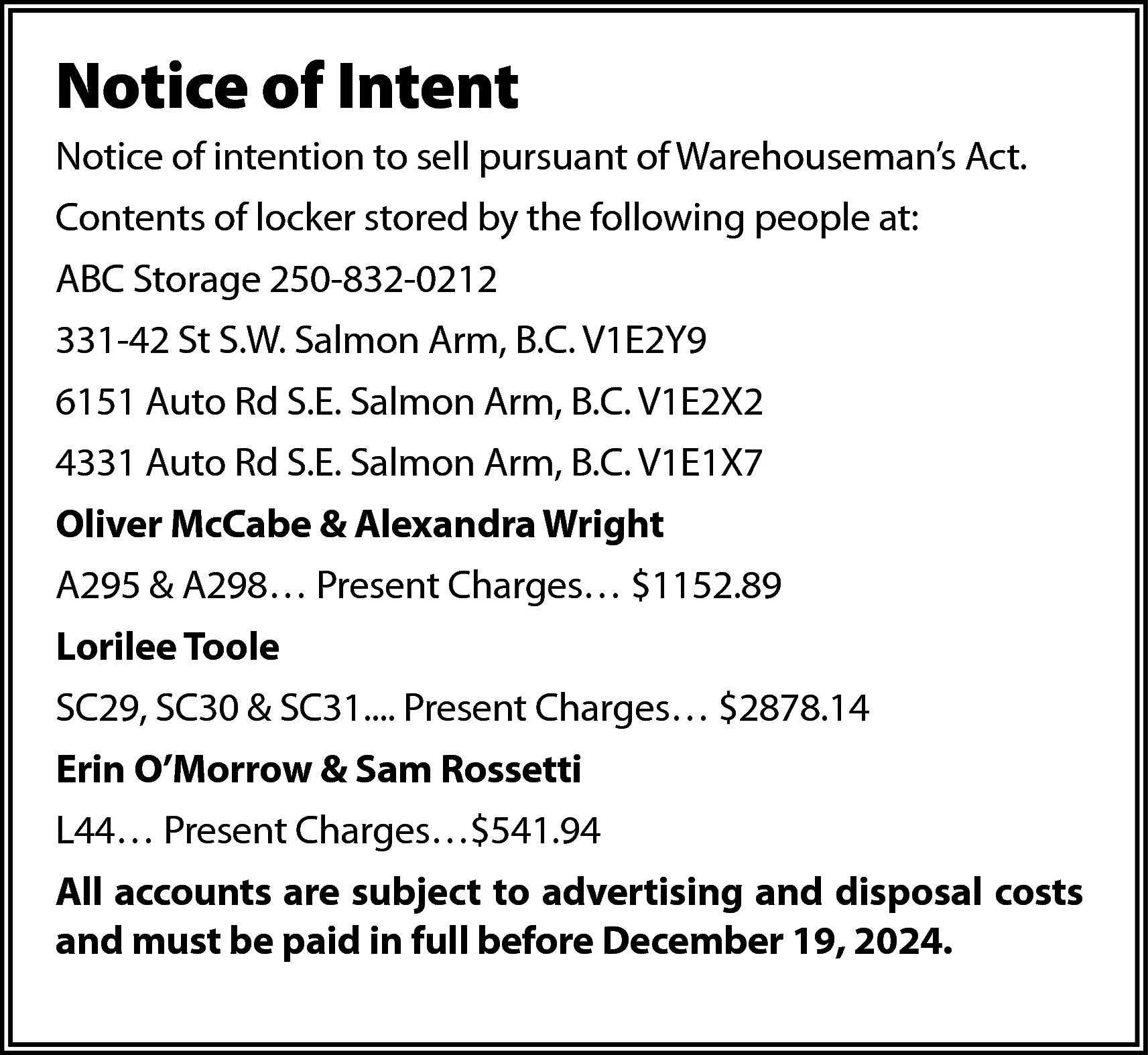 Notice of Intent <br>Notice of  Notice of Intent  Notice of intention to sell pursuant of Warehouseman’s Act.  Contents of locker stored by the following people at:  ABC Storage 250-832-0212  331-42 St S.W. Salmon Arm, B.C. V1E2Y9  6151 Auto Rd S.E. Salmon Arm, B.C. V1E2X2  4331 Auto Rd S.E. Salmon Arm, B.C. V1E1X7  Oliver McCabe & Alexandra Wright  A295 & A298… Present Charges… $1152.89  Lorilee Toole  SC29, SC30 & SC31.... Present Charges… $2878.14  Erin O’Morrow & Sam Rossetti  L44… Present Charges…$541.94  All accounts are subject to advertising and disposal costs  and must be paid in full before December 19, 2024.    