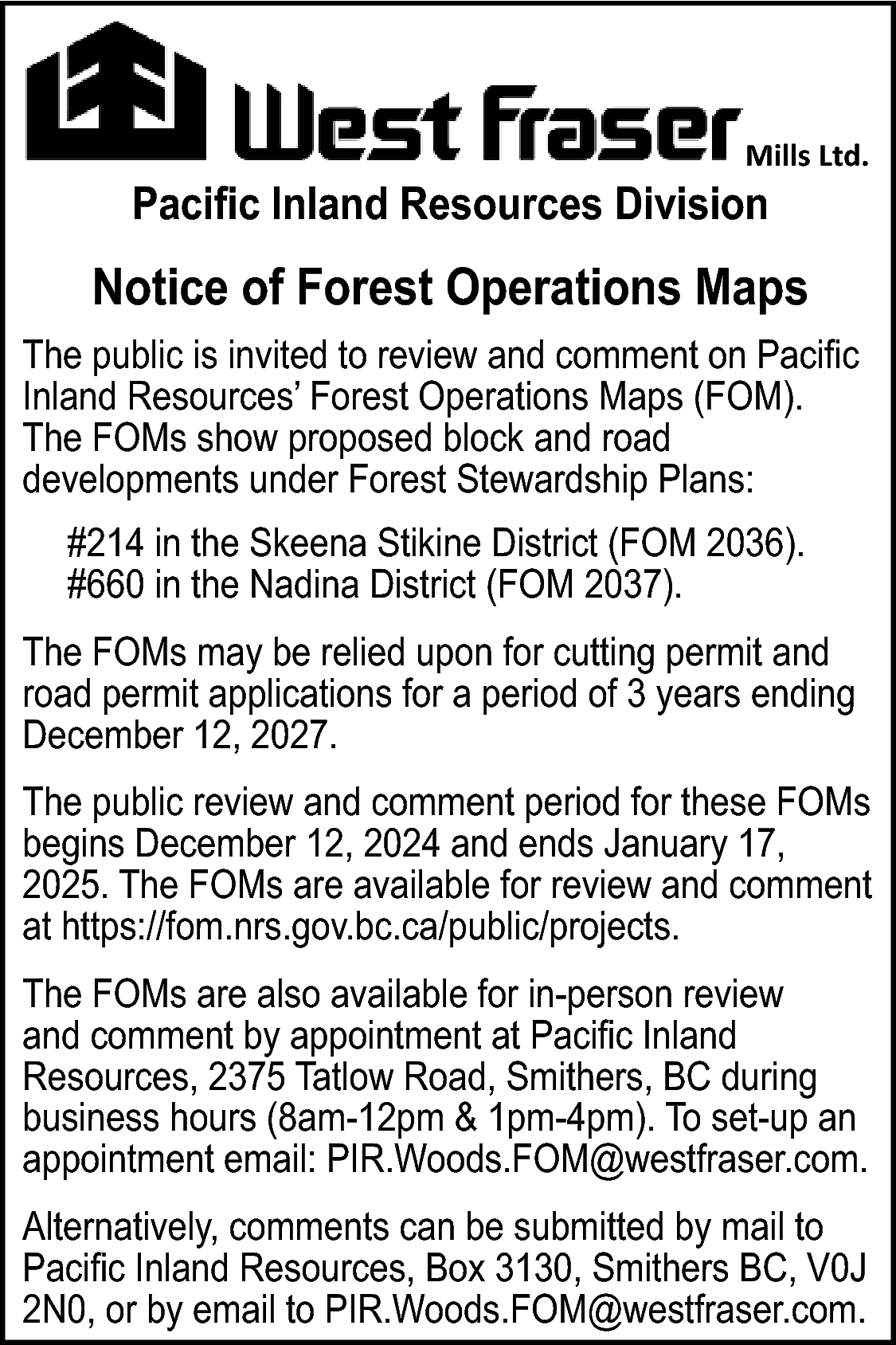 Mills Ltd. <br> <br>Pacific Inland  Mills Ltd.    Pacific Inland Resources Division    Notice of Forest Operations Maps  The public is invited to review and comment on Pacific  Inland Resources’ Forest Operations Maps (FOM).  The FOMs show proposed block and road  developments under Forest Stewardship Plans:  #214 in the Skeena Stikine District (FOM 2036).  #660 in the Nadina District (FOM 2037).  The FOMs may be relied upon for cutting permit and  road permit applications for a period of 3 years ending  December 12, 2027.  The public review and comment period for these FOMs  begins December 12, 2024 and ends January 17,  2025. The FOMs are available for review and comment  at https://fom.nrs.gov.bc.ca/public/projects.  The FOMs are also available for in-person review  and comment by appointment at Pacific Inland  Resources, 2375 Tatlow Road, Smithers, BC during  business hours (8am-12pm & 1pm-4pm). To set-up an  appointment email: PIR.Woods.FOM@westfraser.com.  Alternatively, comments can be submitted by mail to  Pacific Inland Resources, Box 3130, Smithers BC, V0J  2N0, or by email to PIR.Woods.FOM@westfraser.com.    