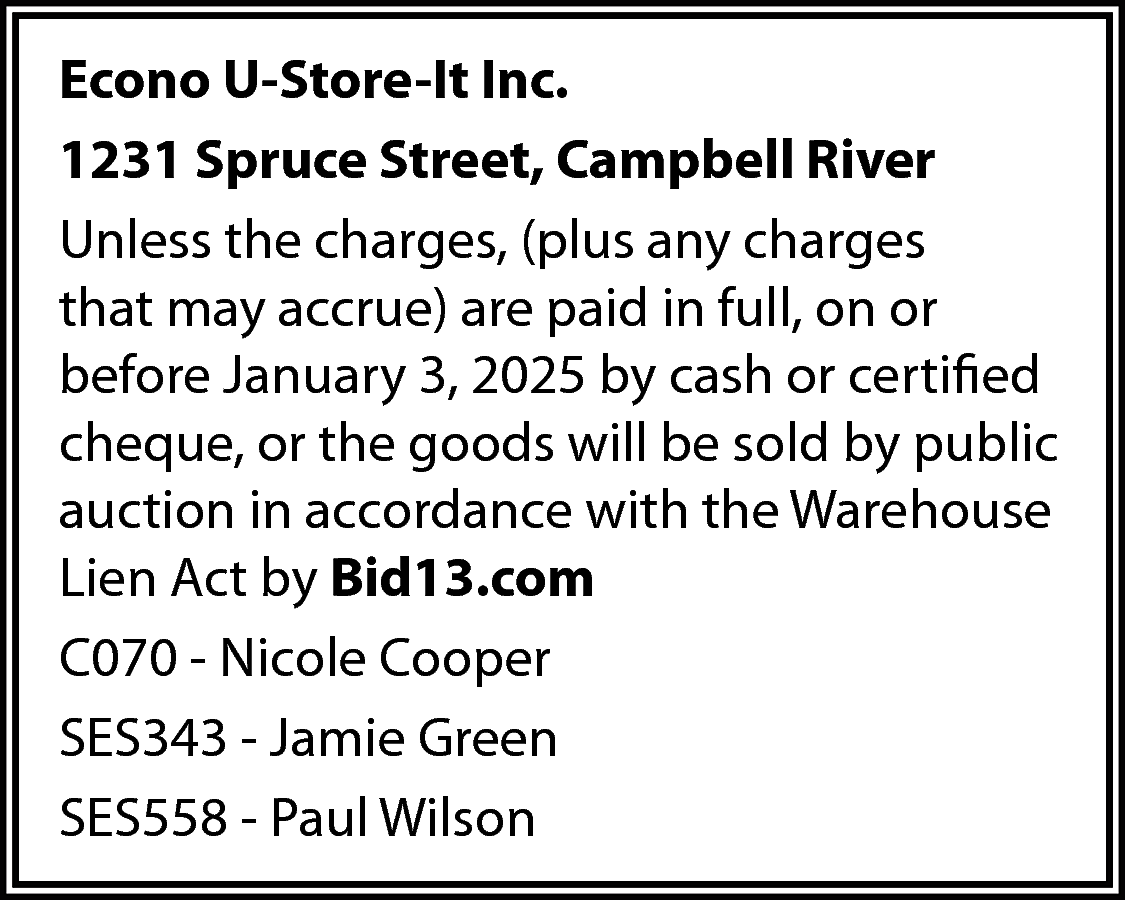 Econo U-Store-It Inc. <br>1231 Spruce  Econo U-Store-It Inc.  1231 Spruce Street, Campbell River  Unless the charges, (plus any charges  that may accrue) are paid in full, on or  before January 3, 2025 by cash or certified  cheque, or the goods will be sold by public  auction in accordance with the Warehouse  Lien Act by Bid13.com  C070 - Nicole Cooper  SES343 - Jamie Green  SES558 - Paul Wilson    