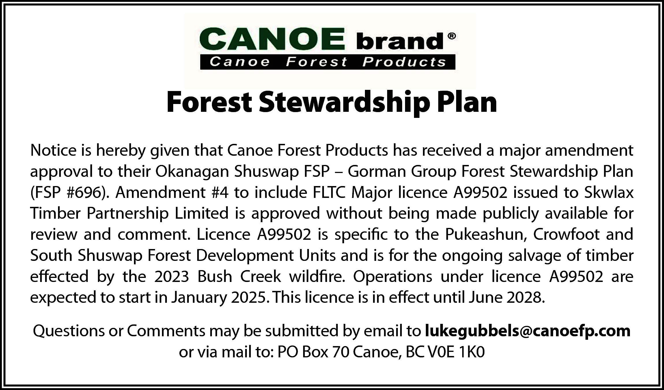 Forest Stewardship Plan <br>Notice <br>  Forest Stewardship Plan  Notice    Notice is hereby given that Canoe Forest Products has received a major amendment  approval  to their Okanagan Shuswap FSP – Gorman Group Forest Stewardship Plan  Notice is hereby given that Canoe Forest Products has received a major amended approval of their  (FSP Okanagan  #696). Amendment  #4 to  include  FLTC Major  licence  A99502 issued  to Skwlax  Shuswap FSP – Gorman  Group  Forest Stewardship  Plan (FSP  #696) Amendment  #4 to include  FLTC Partnership  Major licence A99502  issued is  to Skwlax  Timber Partnership  made publicly  Timber  Limited  approved  without Limited  beingwithout  madebeing  publicly  available for  available for review and comment. Licence A99502 is specific to the Pukeashun, Crowfoot and South  review  and comment. Licence A99502 is specific to the Pukeashun, Crowfoot and  Shuswap Forest Development Units and is for the ongoing salvage of timber effected by the 2023 Bush  South  Shuswap  Forest Development  Units  and istofor  ongoing  Creek  wildfire. Operations  under licence A99502  are expected  startthe  in January,  2025. salvage  This licenceof  is intimber  effect until  effected  by June,  the 2028.  2023 Bush Creek wildfire. Operations under licence A99502 are  expected  to or  start  in January  2025. This  licence  is in effect until June  Questions  Comments  may be submitted  by email  to lukegubbels@canoefp.com  or via2028.  mail to: PO Box  70 Canoe, BC V0E 1K0    Questions or Comments may be submitted by email to lukegubbels@canoefp.com  or via mail to: PO Box 70 Canoe, BC V0E 1K0    