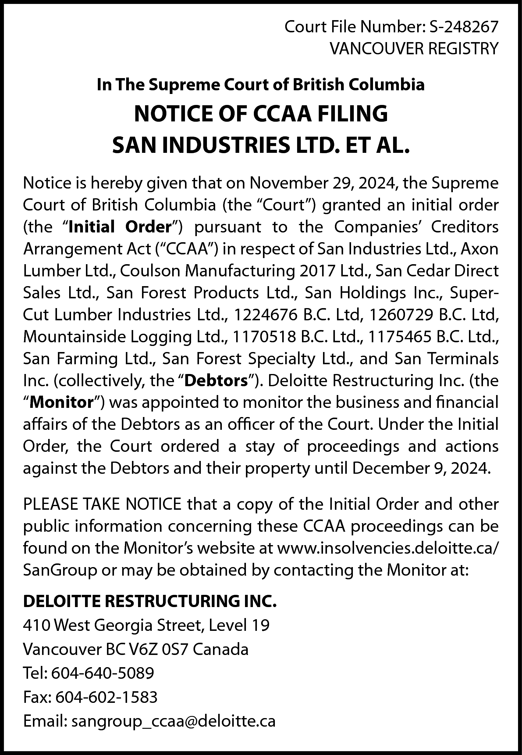 Court File Number: S-248267 <br>VANCOUVER  Court File Number: S-248267  VANCOUVER REGISTRY  In The Supreme Court of British Columbia    NOTICE OF CCAA FILING  SAN INDUSTRIES LTD. ET AL.  Notice is hereby given that on November 29, 2024, the Supreme  Court of British Columbia (the “Court”) granted an initial order  (the “Initial Order”) pursuant to the Companies’ Creditors  Arrangement Act (“CCAA”) in respect of San Industries Ltd., Axon  Lumber Ltd., Coulson Manufacturing 2017 Ltd., San Cedar Direct  Sales Ltd., San Forest Products Ltd., San Holdings Inc., SuperCut Lumber Industries Ltd., 1224676 B.C. Ltd, 1260729 B.C. Ltd,  Mountainside Logging Ltd., 1170518 B.C. Ltd., 1175465 B.C. Ltd.,  San Farming Ltd., San Forest Specialty Ltd., and San Terminals  Inc. (collectively, the “Debtors”). Deloitte Restructuring Inc. (the  “Monitor”) was appointed to monitor the business and financial  affairs of the Debtors as an officer of the Court. Under the Initial  Order, the Court ordered a stay of proceedings and actions  against the Debtors and their property until December 9, 2024.  PLEASE TAKE NOTICE that a copy of the Initial Order and other  public information concerning these CCAA proceedings can be  found on the Monitor’s website at www.insolvencies.deloitte.ca/  SanGroup or may be obtained by contacting the Monitor at:  DELOITTE RESTRUCTURING INC.  410 West Georgia Street, Level 19  Vancouver BC V6Z 0S7 Canada  Tel: 604-640-5089  Fax: 604-602-1583  Email: sangroup_ccaa@deloitte.ca    