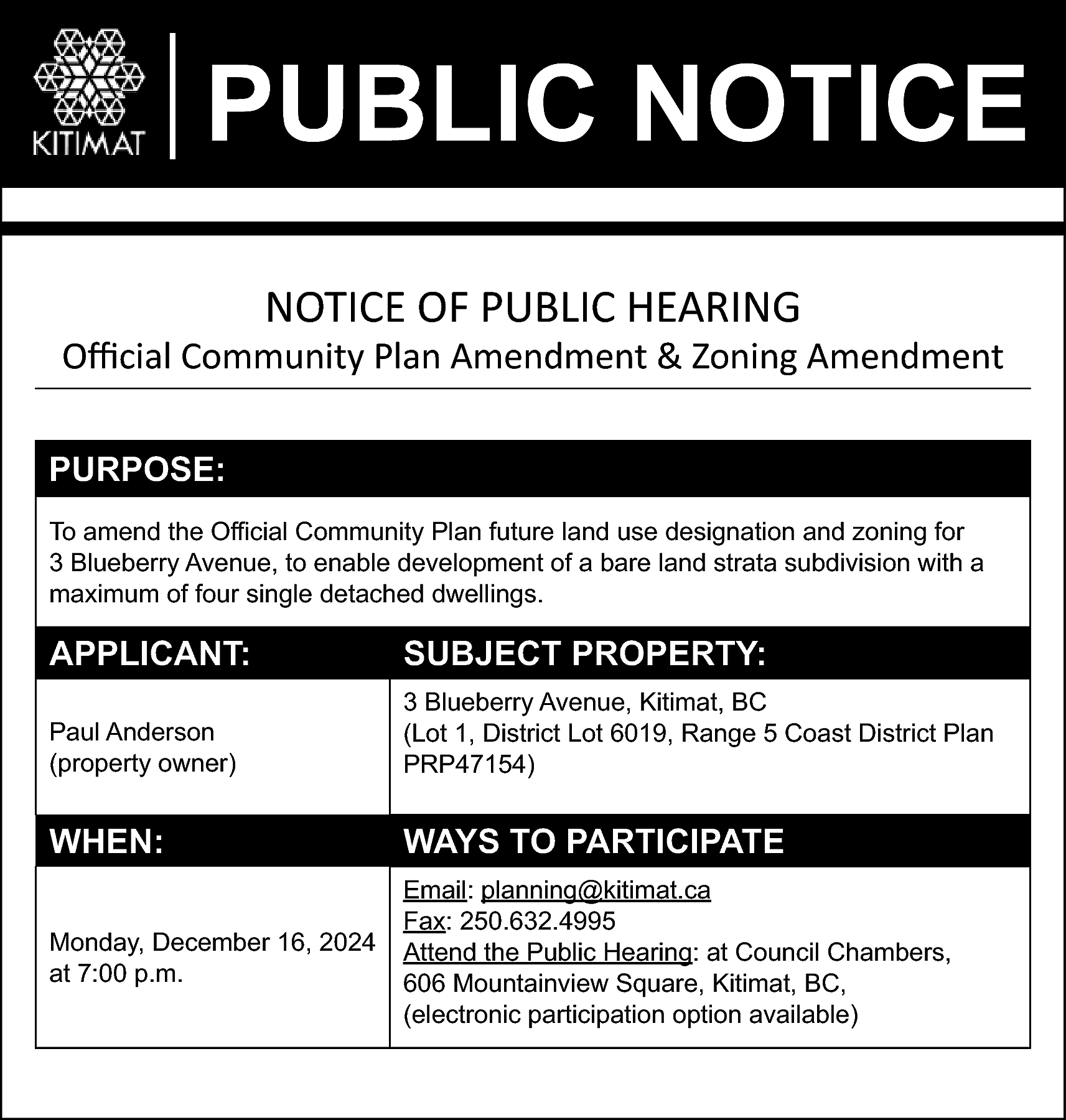 PUBLIC NOTICE <br>NOTICE OF PUBLIC  PUBLIC NOTICE  NOTICE OF PUBLIC HEARING    Official Community Plan Amendment & Zoning Amendment  PURPOSE:  To amend the Official Community Plan future land use designation and zoning for  3 Blueberry Avenue, to enable development of a bare land strata subdivision with a  maximum of four single detached dwellings.    APPLICANT:    SUBJECT PROPERTY:    Paul Anderson  (property owner)    3 Blueberry Avenue, Kitimat, BC  (Lot 1, District Lot 6019, Range 5 Coast District Plan  PRP47154)    WHEN:    WAYS TO PARTICIPATE    Monday, December 16, 2024  at 7:00 p.m.    Email: planning@kitimat.ca  Fax: 250.632.4995  Attend the Public Hearing: at Council Chambers,  606 Mountainview Square, Kitimat, BC,  (electronic participation option available)    