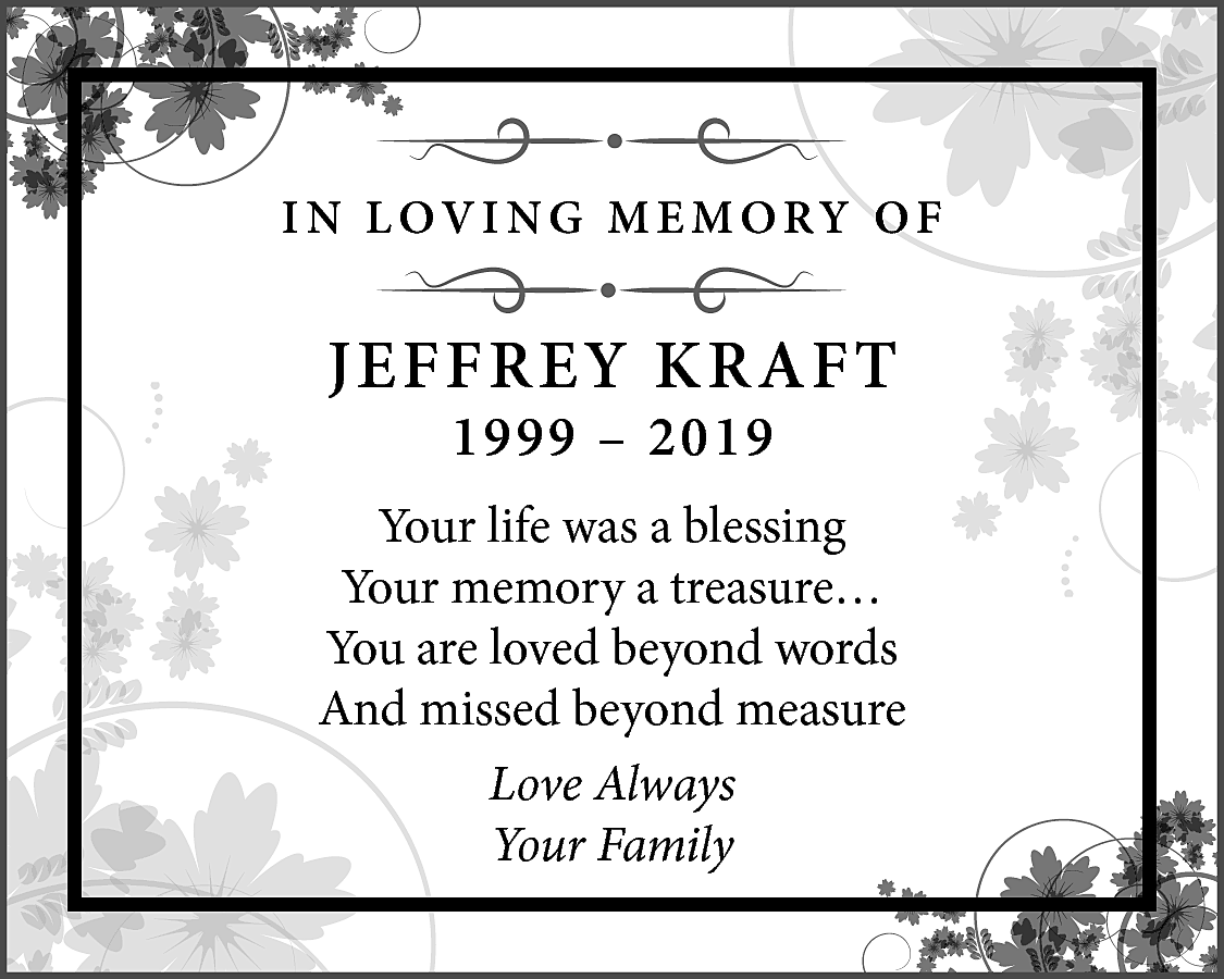 I N L O V  I N L O V I N G M E M O RY O F    JEFFREY KRAFT  1999 – 2019    Your life was a blessing  Your memory a treasure…  You are loved beyond words  And missed beyond measure  Love Always  Your Family    