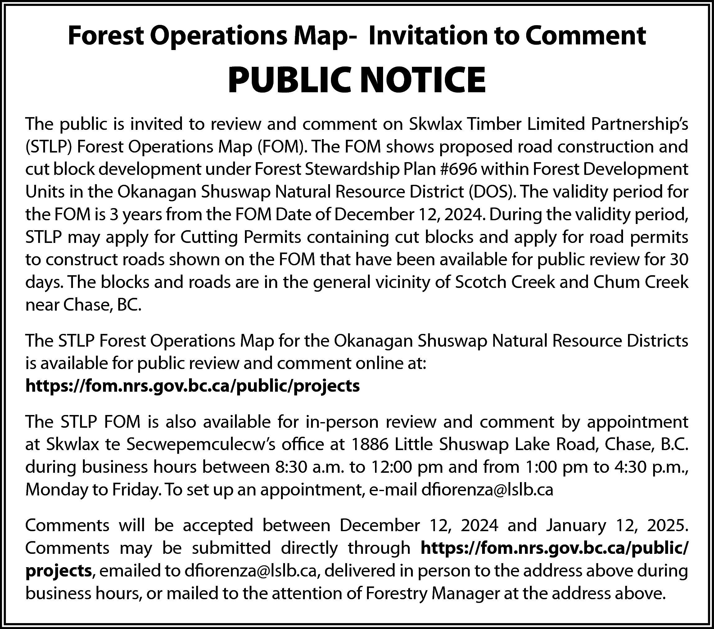 Forest Operations Map- Invitation to  Forest Operations Map- Invitation to Comment    PUBLIC NOTICE  The public is invited to review and comment on Skwlax Timber Limited Partnership’s  (STLP) Forest Operations Map (FOM). The FOM shows proposed road construction and  cut block development under Forest Stewardship Plan #696 within Forest Development  Units in the Okanagan Shuswap Natural Resource District (DOS). The validity period for  the FOM is 3 years from the FOM Date of December 12, 2024. During the validity period,  STLP may apply for Cutting Permits containing cut blocks and apply for road permits  to construct roads shown on the FOM that have been available for public review for 30  days. The blocks and roads are in the general vicinity of Scotch Creek and Chum Creek  near Chase, BC.  The STLP Forest Operations Map for the Okanagan Shuswap Natural Resource Districts  is available for public review and comment online at:  https://fom.nrs.gov.bc.ca/public/projects  The STLP FOM is also available for in-person review and comment by appointment  at Skwlax te Secwepemculecw’s office at 1886 Little Shuswap Lake Road, Chase, B.C.  during business hours between 8:30 a.m. to 12:00 pm and from 1:00 pm to 4:30 p.m.,  Monday to Friday. To set up an appointment, e-mail dfiorenza@lslb.ca  Comments will be accepted between December 12, 2024 and January 12, 2025.  Comments may be submitted directly through https://fom.nrs.gov.bc.ca/public/  projects, emailed to dfiorenza@lslb.ca, delivered in person to the address above during  business hours, or mailed to the attention of Forestry Manager at the address above.    