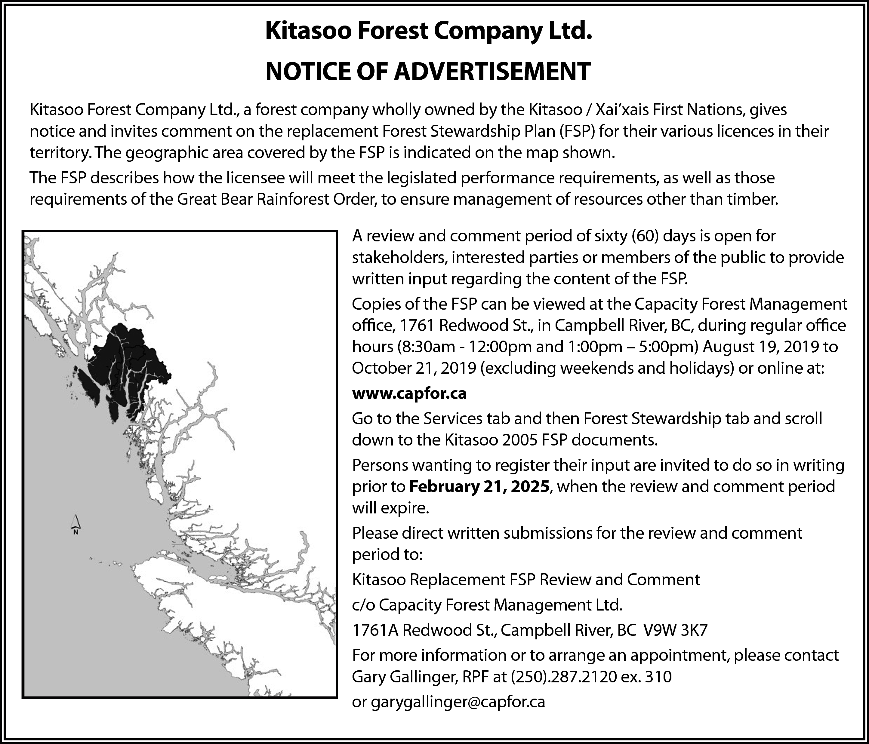 NOTICE OF ADVERTISEMENT <br> <br>Kitasoo  NOTICE OF ADVERTISEMENT    Kitasoo Forest Company Ltd.    Kitasoo Forest Company Ltd., a forest company wholly owned by the Kitasoo / Xai’xai  Nations, gives notice and invites  comment  on the replacement Forest Stewardship Plan (F  NOTICE  OF ADVERTISEMENT  their  various  in their  Theowned  geographic  area/ covered  the FSP  Kitasoo  Forest licences  Company Ltd.,  a forestterritory.  company wholly  by the Kitasoo  Xai’xais Firstby  Nations,  gives is indica  invites comment on the replacement Forest Stewardship Plan (FSP) for their various licences in their  thenotice  mapand  shown.  territory. The geographic area covered by the FSP is indicated on the map shown.    TheTheFSP  how  the licensee  meet the  legislated  performance  a  FSP describes  describes how  the licensee  will meet will  the legislated  performance  requirements,  as well asrequirements,  those  of the Great Bear  Rainforest  Order,  to ensure  management  of resources  othermanagement  than timber.  as requirements  those requirements  of the  Great  Bear  Rainforest  Order,  to ensure  of res  than timber.  A reviewother  and comment  period of sixty (60) days is open for    stakeholders, interested parties or members of the public to provide  A review  and  comment  of sixty (60) d  written input  regarding  the content  of the period  FSP.  for  interested  or me  Copies ofopen  the FSP  canstakeholders,  be viewed at the Capacity  Forestparties  Management  office, 1761  St., into  Campbell  River,written  BC, duringinput  regularregardin  office  of Redwood  the public  provide  hours (8:30am - 12:00pm and 1:00pm – 5:00pm) August 19, 2019 to  content of the FSP.  October 21, 2019 (excluding weekends and holidays) or online at:  www.capfor.ca  Copies of the FSP can be viewed at the Ca  Go to the Services tab and then Forest Stewardship tab and scroll  Forest Management office, 1761 Redwood  down to the Kitasoo 2005 FSP documents.  River,  BC, are  during  office  Persons Campbell  wanting to register  their input  invited toregular  do so in writing  prior to February  2025, when the  and comment  periodAugu  (8:30am21,- 12:00pm  andreview  1:00pm  – 5:00pm)  will expire.  2019 to October 21, 2019 (excluding weekend  Please direct written submissions for the review and comment  holidays) or online at:  period to:  Kitasoo Replacement FSP Review  and Comment  www.capfor.ca  c/o Capacity Forest Management Ltd.  Go to St.,  theCampbell  Services  and3K7  then Forest Stewa  1761A Redwood  River,tab  BC V9W  For moretab  information  or  to  arrange  an  appointment,  contact200  and scroll down to the please  Kitasoo  Gary Gallinger, RPF at (250).287.2120 ex. 310  documents.  or garygallinger@capfor.ca    Persons wanting to register their input are invited to do so in writing prior to February 21,    