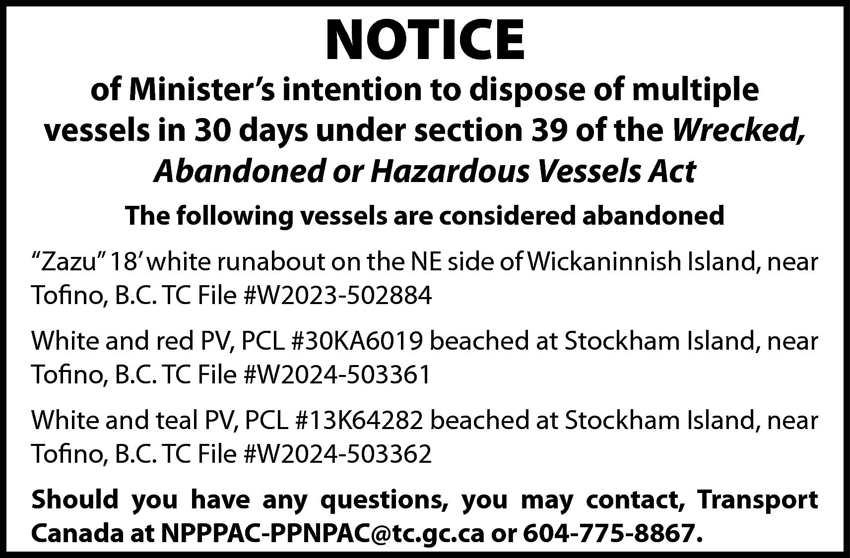 NOTICE <br> <br>of Minister’s intention  NOTICE    of Minister’s intention to dispose of multiple  vessels in 30 days under section 39 of the Wrecked,  Abandoned or Hazardous Vessels Act  The following vessels are considered abandoned  “Zazu” 18’ white runabout on the NE side of Wickaninnish Island, near  Tofino, B.C. TC File #W2023-502884  White and red PV, PCL #30KA6019 beached at Stockham Island, near  Tofino, B.C. TC File #W2024-503361  White and teal PV, PCL #13K64282 beached at Stockham Island, near  Tofino, B.C. TC File #W2024-503362  Should you have any questions, you may contact, Transport  Canada at NPPPAC-PPNPAC@tc.gc.ca or 604-775-8867.    