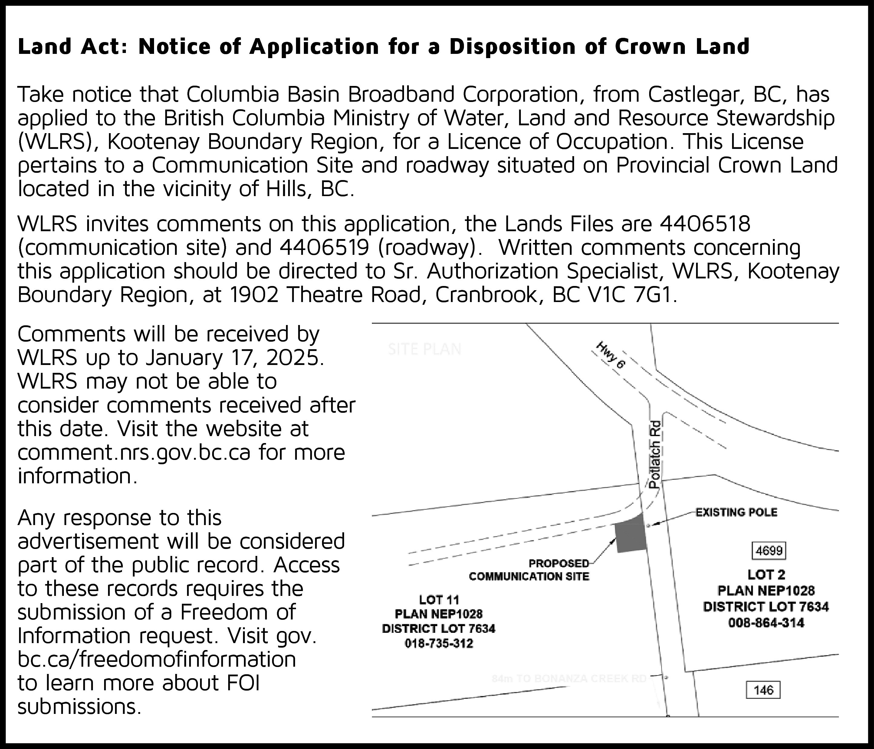 Land Act: Notice of Application  Land Act: Notice of Application for a Disposition of Crown Land  Take notice that Columbia Basin Broadband Corporation, from Castlegar, BC, has  applied to the British Columbia Ministry of Water, Land and Resource Stewardship  (WLRS), Kootenay Boundary Region, for a Licence of Occupation. This License  pertains to a Communication Site and roadway situated on Provincial Crown Land  located in the vicinity of Hills, BC.  WLRS invites comments on this application, the Lands Files are 4406518  (communication site) and 4406519 (roadway). Written comments concerning  this application should be directed to Sr. Authorization Specialist, WLRS, Kootenay  Boundary Region, at 1902 Theatre Road, Cranbrook, BC V1C 7G1.  Comments will be received by  WLRS up to January 17, 2025.  WLRS may not be able to  consider comments received after  this date. Visit the website at  comment.nrs.gov.bc.ca for more  information.  Any response to this  advertisement will be considered  part of the public record. Access  to these records requires the  submission of a Freedom of  Information request. Visit gov.  bc.ca/freedomofinformation  to learn more about FOI  submissions.    