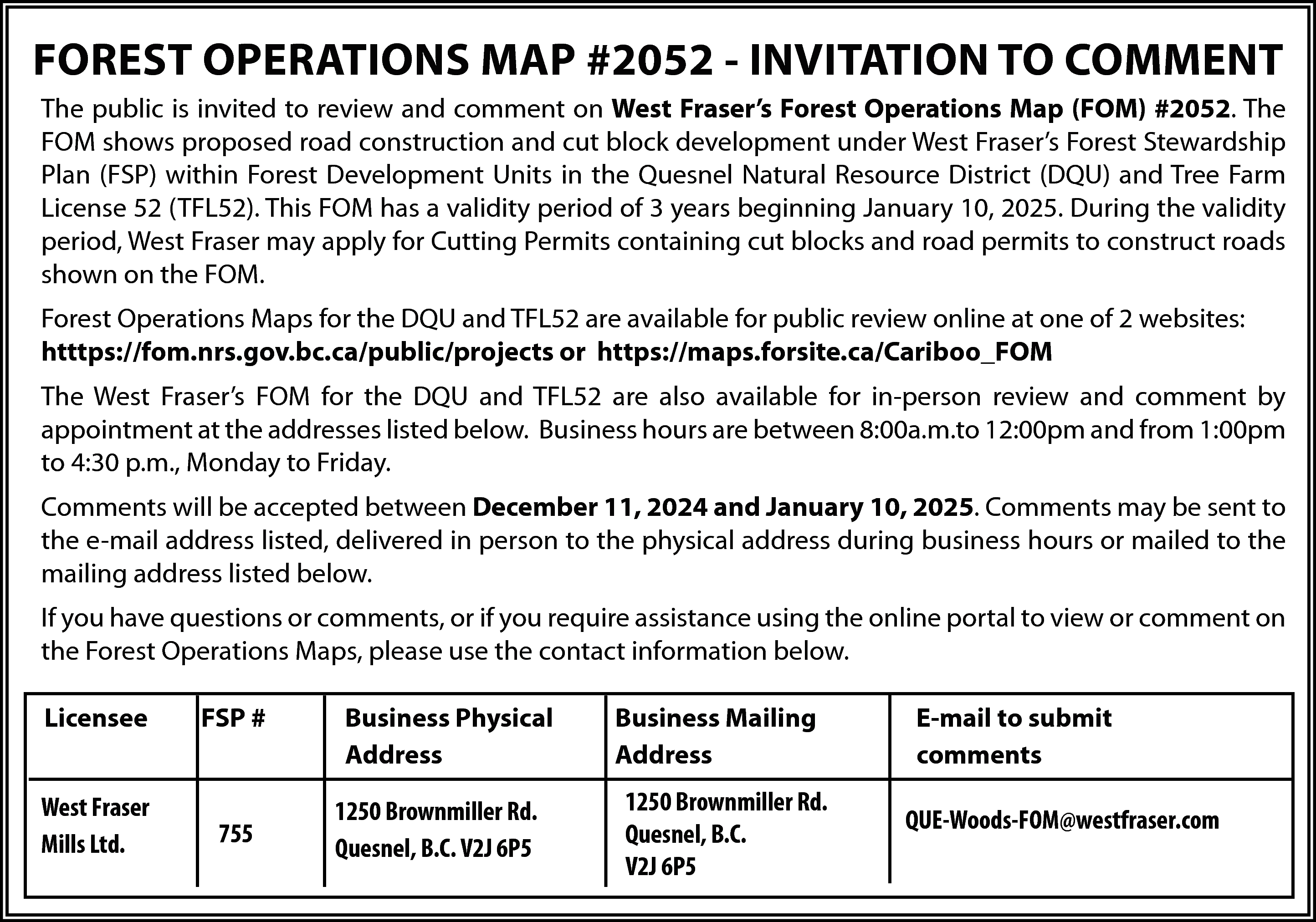 FOREST OPERATIONS MAP #2052 -  FOREST OPERATIONS MAP #2052 - INVITATION TO COMMENT  The public is invited to review and comment on West Fraser’s Forest Operations Map (FOM) #2052. The  FOM shows proposed road construction and cut block development under West Fraser’s Forest Stewardship  Plan (FSP) within Forest Development Units in the Quesnel Natural Resource District (DQU) and Tree Farm  License 52 (TFL52). This FOM has a validity period of 3 years beginning January 10, 2025. During the validity  period, West Fraser may apply for Cutting Permits containing cut blocks and road permits to construct roads  shown on the FOM.  Forest Operations Maps for the DQU and TFL52 are available for public review online at one of 2 websites:  htttps://fom.nrs.gov.bc.ca/public/projects or https://maps.forsite.ca/Cariboo_FOM  The West Fraser’s FOM for the DQU and TFL52 are also available for in-person review and comment by  appointment at the addresses listed below. Business hours are between 8:00a.m.to 12:00pm and from 1:00pm  to 4:30 p.m., Monday to Friday.  Comments will be accepted between December 11, 2024 and January 10, 2025. Comments may be sent to  the e-mail address listed, delivered in person to the physical address during business hours or mailed to the  mailing address listed below.  If you have questions or comments, or if you require assistance using the online portal to view or comment on  the Forest Operations Maps, please use the contact information below.  Licensee    FSP #    West Fraser  Mills Ltd.    755    Business Physical  Address  1250 Brownmiller Rd.  Quesnel, B.C. V2J 6P5    Business Mailing  Address  1250 Brownmiller Rd.  Quesnel, B.C.  V2J 6P5    E-mail to submit  comments  QUE-Woods-FOM@westfraser.com    