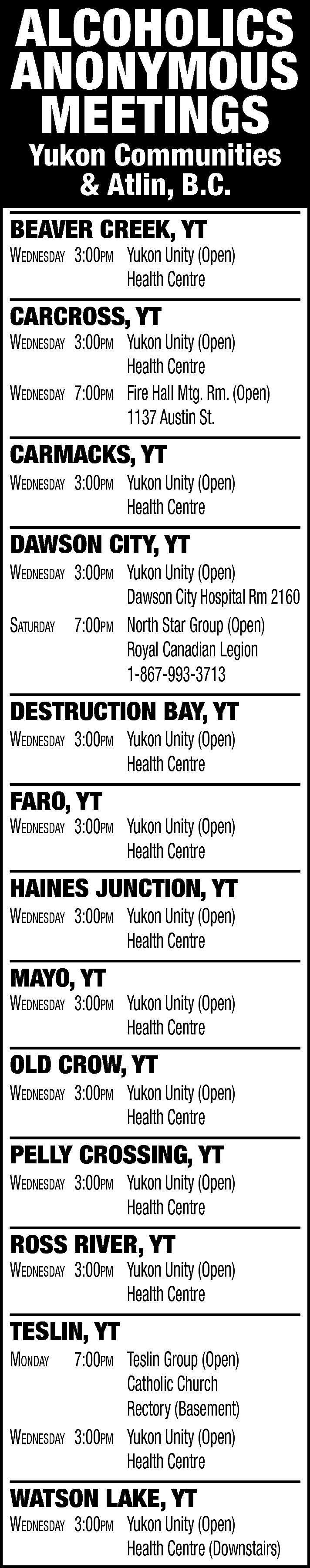 ALCOHOLICS <br>ANONYMOUS <br>MEETINGS <br>Yukon Communities  ALCOHOLICS  ANONYMOUS  MEETINGS  Yukon Communities  & Atlin, B.C.    BEAVER CREEK, YT    Wednesday 3:00pm Yukon Unity (Open)  Health Centre    CARCROSS, YT    Wednesday 3:00pm Yukon Unity (Open)  Health Centre  Wednesday 7:00pm Fire Hall Mtg. Rm. (Open)  1137 Austin St.    CARMACKS, YT    Wednesday 3:00pm Yukon Unity (Open)  Health Centre    DAWSON CITY, YT    Wednesday 3:00pm Yukon Unity (Open)  Dawson City Hospital Rm 2160  saturday 7:00pm North Star Group (Open)  Royal Canadian Legion  1-867-993-3713    DESTRUCTION BAY, YT  Wednesday 3:00pm Yukon Unity (Open)  Health Centre    FARO, YT    Wednesday 3:00pm Yukon Unity (Open)  Health Centre    HAINES JUNCTION, YT  Wednesday 3:00pm Yukon Unity (Open)  Health Centre    MAYO, YT    Wednesday 3:00pm Yukon Unity (Open)  Health Centre    OLD CROW, YT    Wednesday 3:00pm Yukon Unity (Open)  Health Centre    PELLY CROSSING, YT    Wednesday 3:00pm Yukon Unity (Open)  Health Centre    ROSS RIVER, YT    Wednesday 3:00pm Yukon Unity (Open)  Health Centre    TESLIN, YT  monday    Wednesday    7:00pm Teslin Group (Open)  Catholic Church  Rectory (Basement)  3:00pm Yukon Unity (Open)  Health Centre    WATSON LAKE, YT    Wednesday 3:00pm Yukon Unity (Open)  Health Centre (Downstairs)    