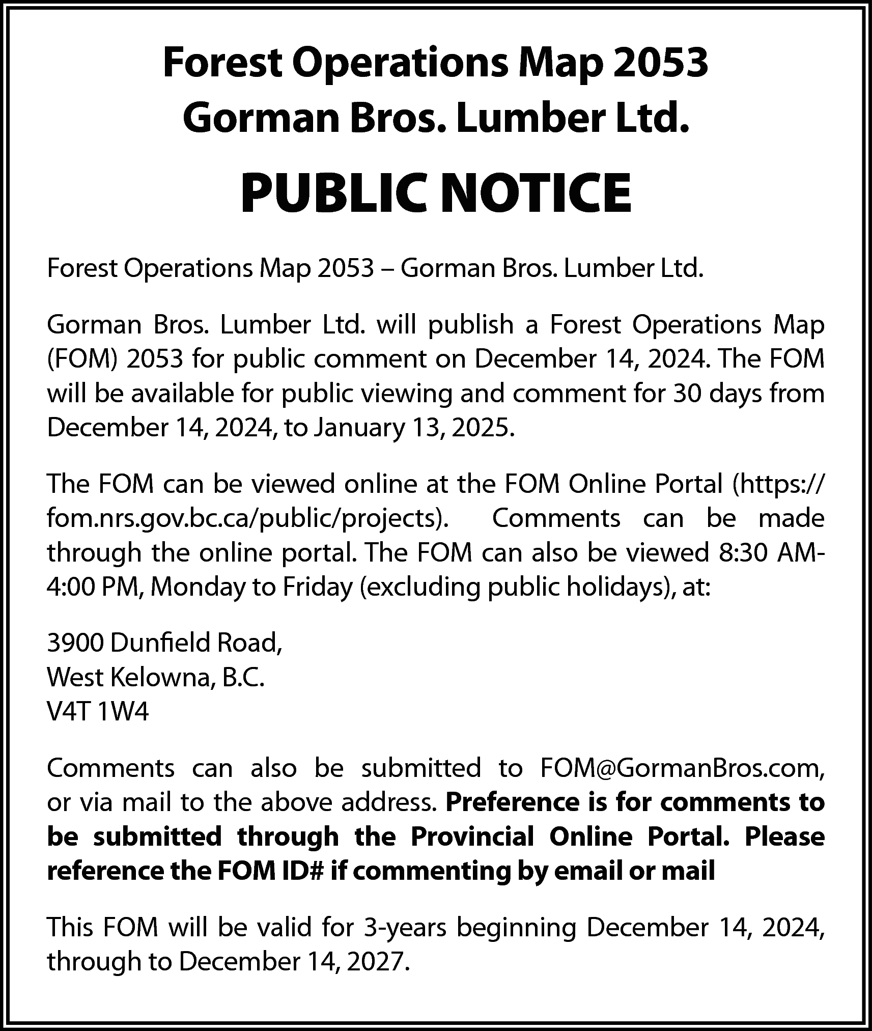 Forest Operations Map 2053 <br>Gorman  Forest Operations Map 2053  Gorman Bros. Lumber Ltd.    PUBLIC NOTICE  Forest Operations Map 2053 – Gorman Bros. Lumber Ltd.  Gorman Bros. Lumber Ltd. will publish a Forest Operations Map  (FOM) 2053 for public comment on December 14, 2024. The FOM  will be available for public viewing and comment for 30 days from  December 14, 2024, to January 13, 2025.  The FOM can be viewed online at the FOM Online Portal (https://  fom.nrs.gov.bc.ca/public/projects).  Comments can be made  through the online portal. The FOM can also be viewed 8:30 AM4:00 PM, Monday to Friday (excluding public holidays), at:  3900 Dunfield Road,  West Kelowna, B.C.  V4T 1W4  Comments can also be submitted to FOM@GormanBros.com,  or via mail to the above address. Preference is for comments to  be submitted through the Provincial Online Portal. Please  reference the FOM ID# if commenting by email or mail  This FOM will be valid for 3-years beginning December 14, 2024,  through to December 14, 2027.    