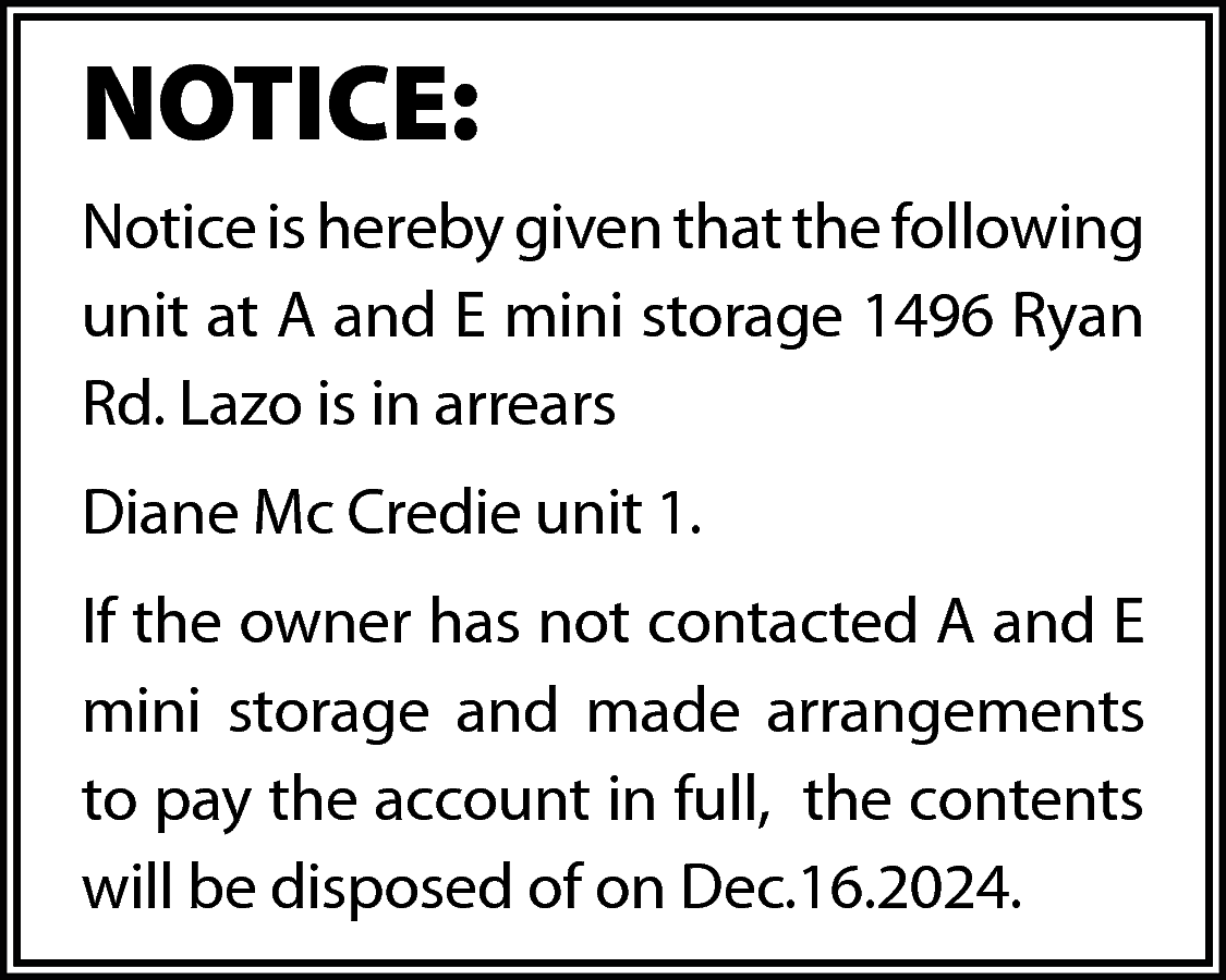 NOTICE: <br>Notice is hereby given  NOTICE:  Notice is hereby given that the following  unit at A and E mini storage 1496 Ryan  Rd. Lazo is in arrears  Diane Mc Credie unit 1.  If the owner has not contacted A and E  mini storage and made arrangements  to pay the account in full, the contents  will be disposed of on Dec.16.2024.    