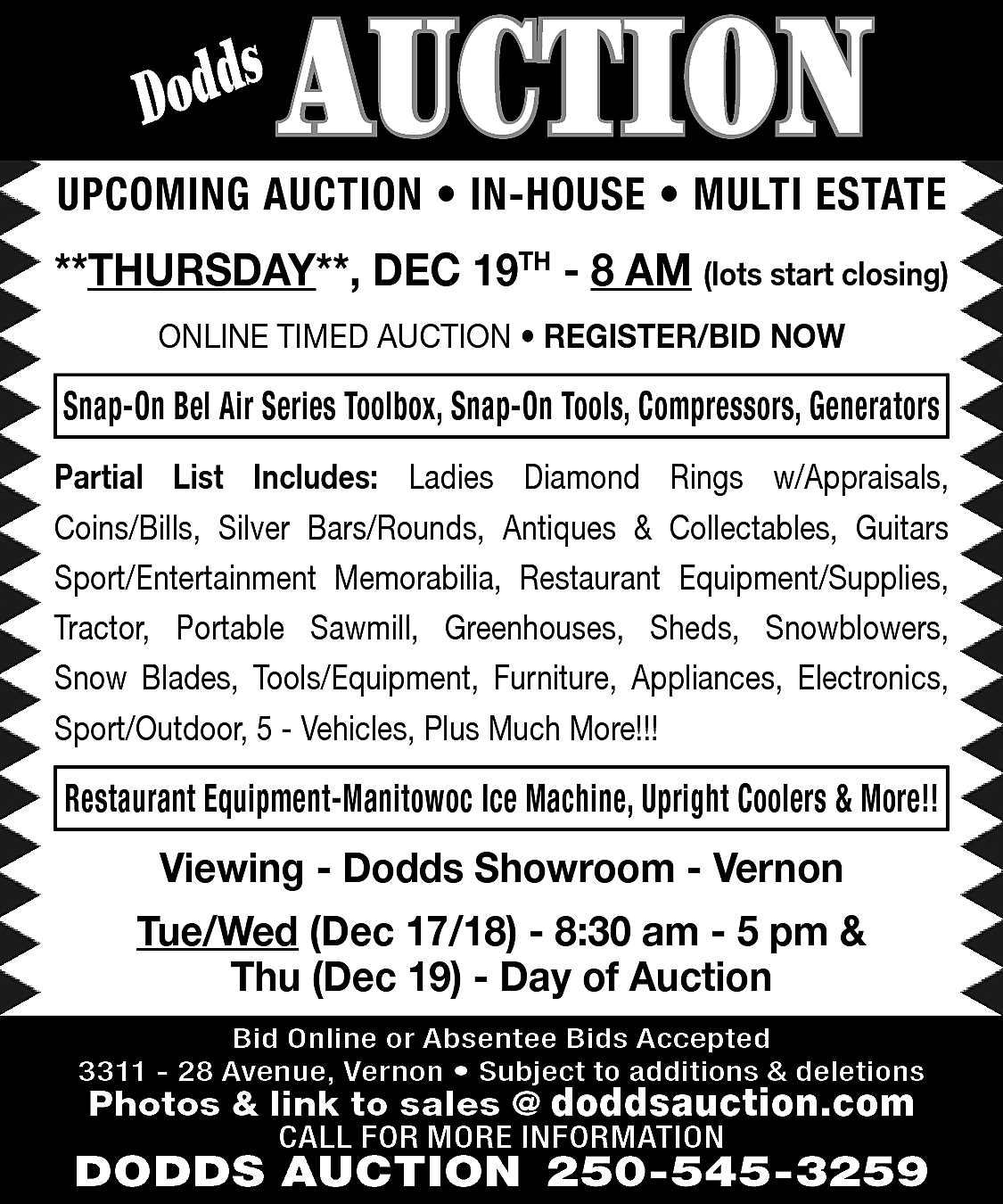 s <br>Dodd <br> <br>AUCTION <br>  s  Dodd    AUCTION    UPCOMING AUCTION • IN-HOUSE • MULTI ESTATE  **THURSDAY**, DEC 19TH - 8 AM (lots start closing)  ONLINE TIMED AUCTION • REGISTER/BID NOW    Snap-On Bel Air Series Toolbox, Snap-On Tools, Compressors, Generators  Partial List Includes: Ladies Diamond Rings w/Appraisals,  Coins/Bills, Silver Bars/Rounds, Antiques & Collectables, Guitars  Sport/Entertainment Memorabilia, Restaurant Equipment/Supplies,  Tractor, Portable Sawmill, Greenhouses, Sheds, Snowblowers,  Snow Blades, Tools/Equipment, Furniture, Appliances, Electronics,  Sport/Outdoor, 5 - Vehicles, Plus Much More!!!    Restaurant Equipment-Manitowoc Ice Machine, Upright Coolers & More!!    Viewing - Dodds Showroom - Vernon  Tue/Wed (Dec 17/18) - 8:30 am - 5 pm &  Thu (Dec 19) - Day of Auction  Bid Online or Absentee Bids Accepted  3311 - 28 Avenue, Vernon • Subject to additions & deletions    Photos & link to sales @ doddsauction.com  CALL FOR MORE INFORMATION    DODDS AUCTION 250-545-3259    