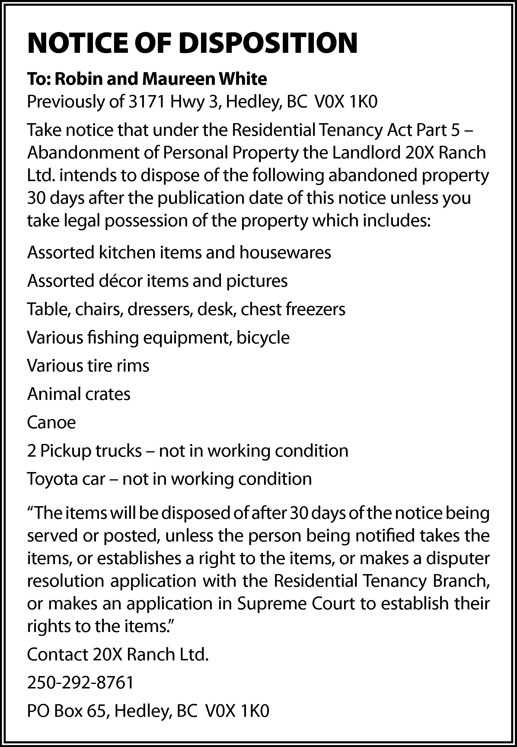 NOTICE OF DISPOSITION <br>To: Robin  NOTICE OF DISPOSITION  To: Robin and Maureen White  Previously of 3171 Hwy 3, Hedley, BC V0X 1K0  Take notice that under the Residential Tenancy Act Part 5 –  Abandonment of Personal Property the Landlord 20X Ranch  Ltd. intends to dispose of the following abandoned property  30 days after the publication date of this notice unless you  take legal possession of the property which includes:  Assorted kitchen items and housewares  Assorted décor items and pictures  Table, chairs, dressers, desk, chest freezers  Various fishing equipment, bicycle  Various tire rims  Animal crates  Canoe  2 Pickup trucks – not in working condition  Toyota car – not in working condition  “The items will be disposed of after 30 days of the notice being  served or posted, unless the person being notified takes the  items, or establishes a right to the items, or makes a disputer  resolution application with the Residential Tenancy Branch,  or makes an application in Supreme Court to establish their  rights to the items.”  Contact 20X Ranch Ltd.  250-292-8761  PO Box 65, Hedley, BC V0X 1K0    