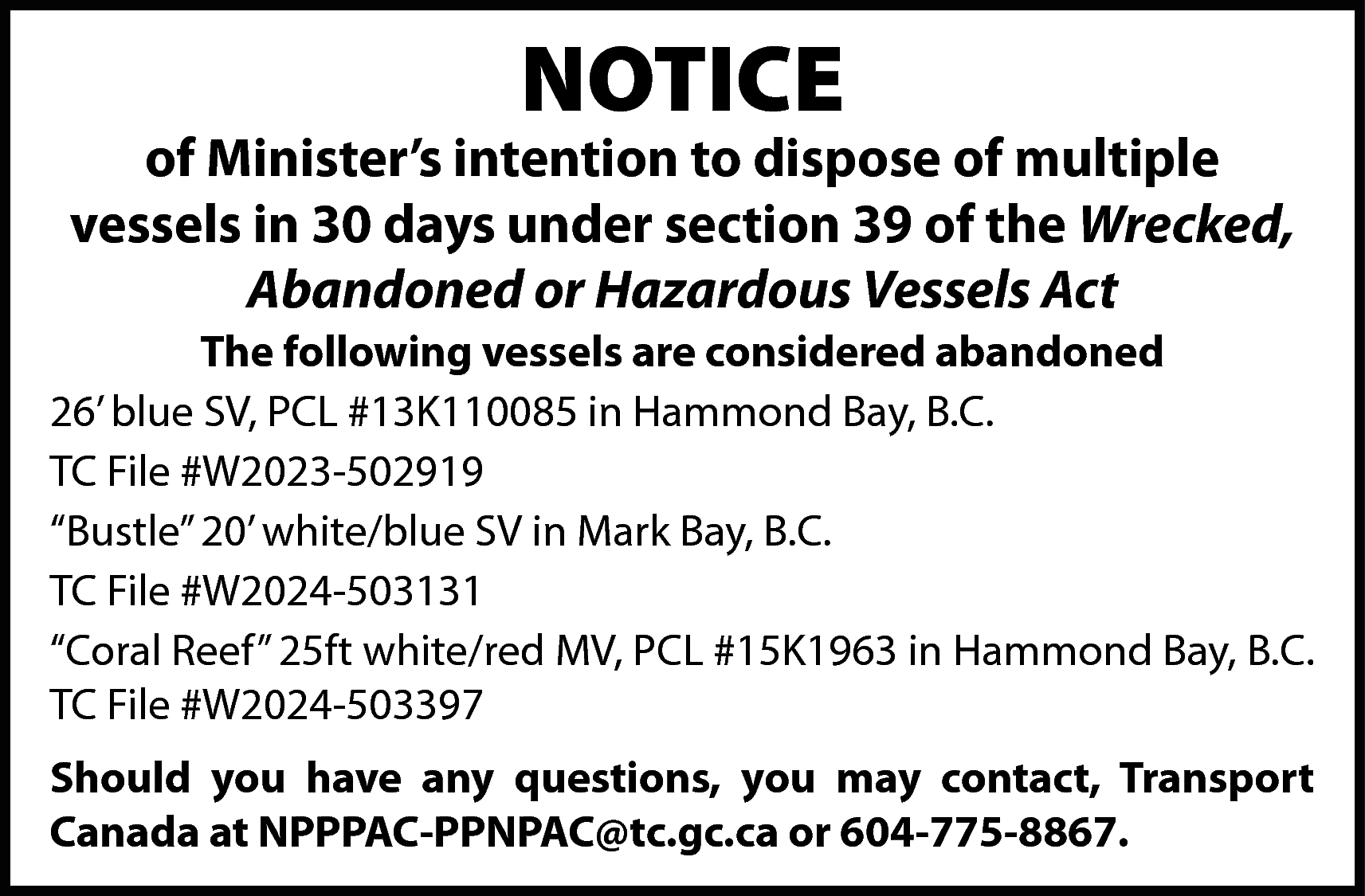 NOTICE <br> <br>of Minister’s intention  NOTICE    of Minister’s intention to dispose of multiple  vessels in 30 days under section 39 of the Wrecked,  Abandoned or Hazardous Vessels Act  The following vessels are considered abandoned  26’ blue SV, PCL #13K110085 in Hammond Bay, B.C.  TC File #W2023-502919  “Bustle” 20’ white/blue SV in Mark Bay, B.C.  TC File #W2024-503131  “Coral Reef” 25ft white/red MV, PCL #15K1963 in Hammond Bay, B.C.  TC File #W2024-503397  Should you have any questions, you may contact, Transport  Canada at NPPPAC-PPNPAC@tc.gc.ca or 604-775-8867.    