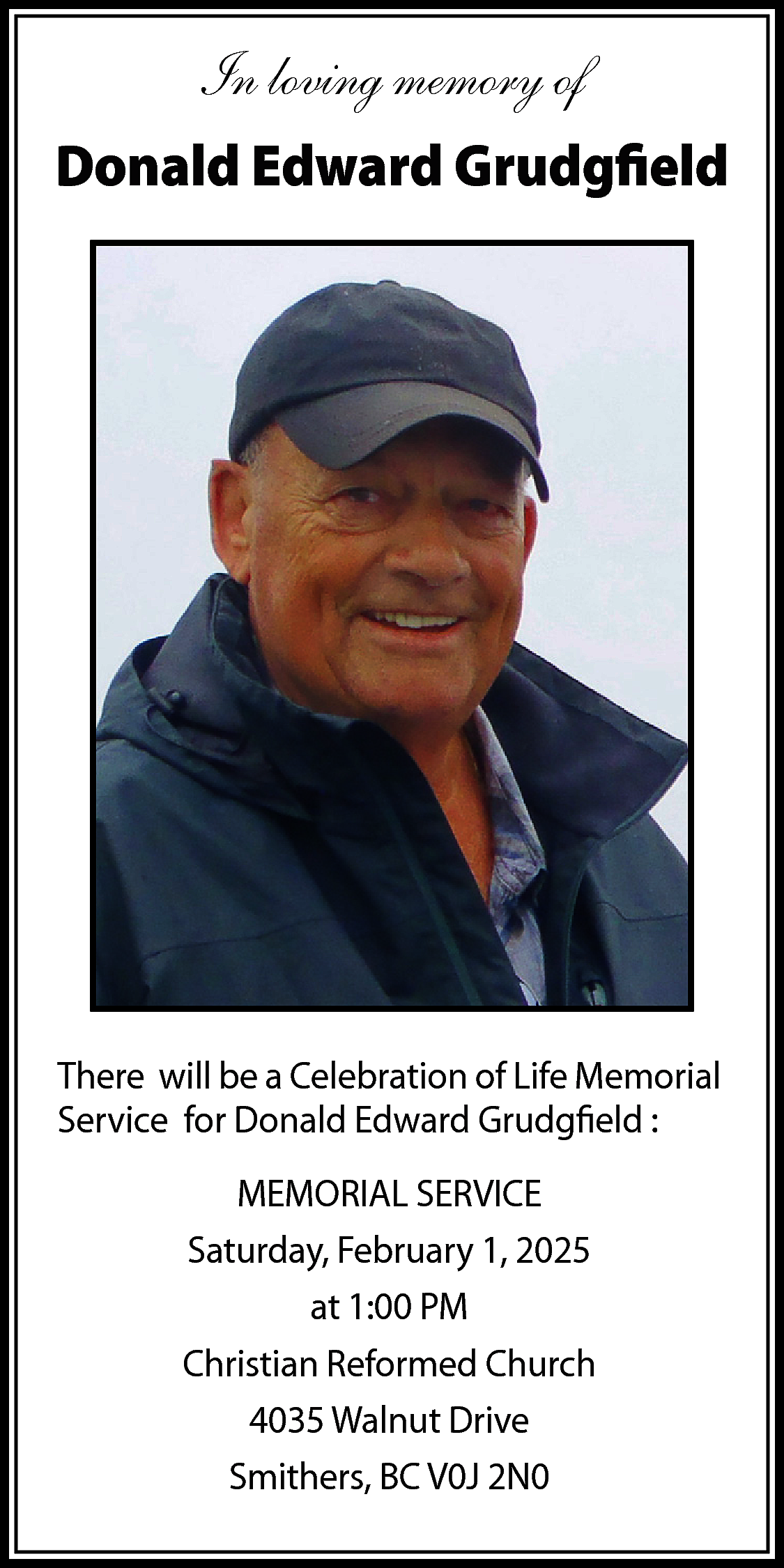 In loving memory of <br>Donald  In loving memory of  Donald Edward Grudgfield    There will be a Celebration of Life Memorial  Service for Donald Edward Grudgfield :  MEMORIAL SERVICE  Saturday, February 1, 2025  at 1:00 PM  Christian Reformed Church  4035 Walnut Drive  Smithers, BC V0J 2N0    