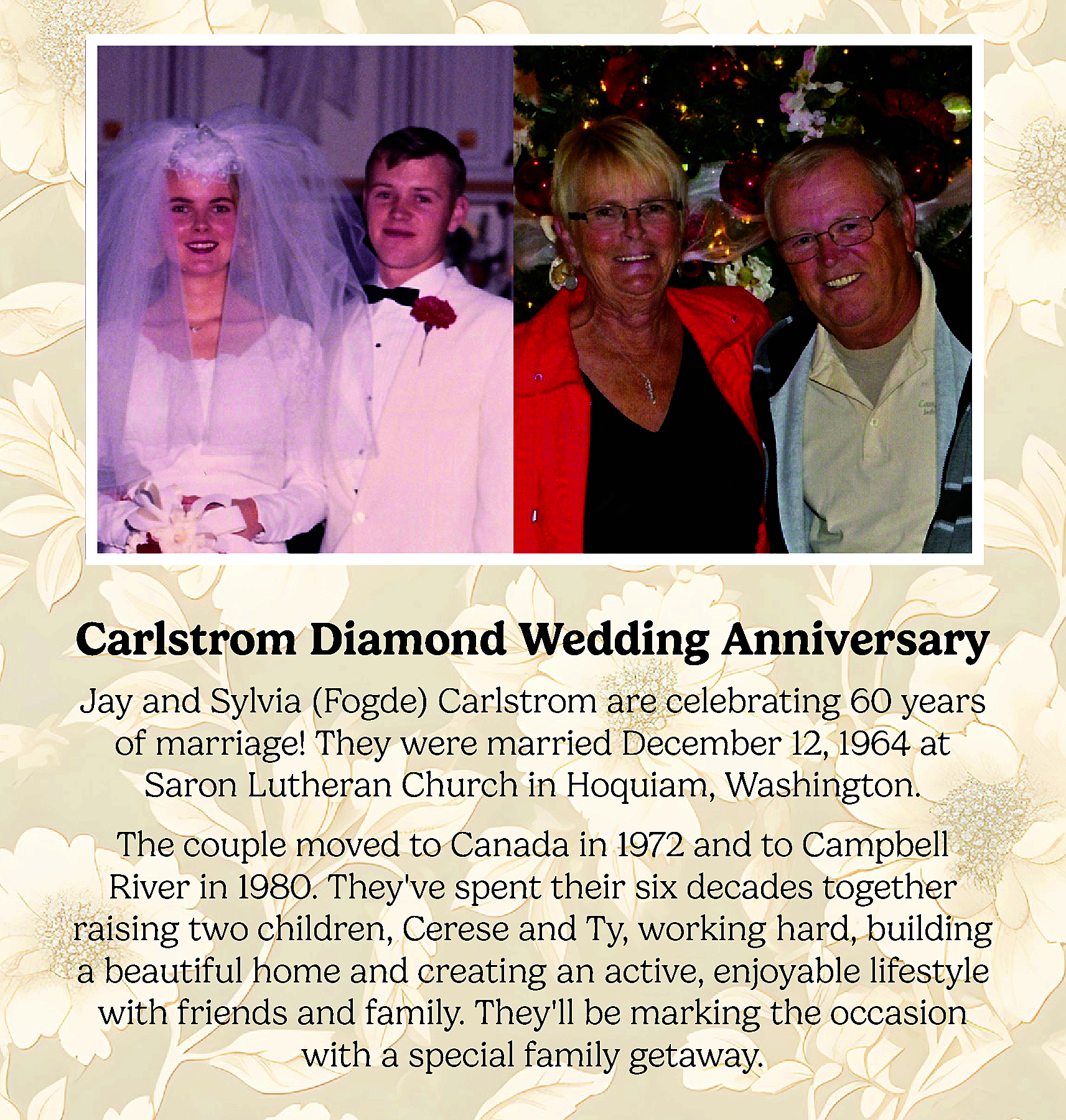 Carlstrom Diamond Wedding Anniversary <br>Jay  Carlstrom Diamond Wedding Anniversary  Jay and Sylvia (Fogde) Carlstrom are celebrating 60 years  of marriage! They were married December 12, 1964 at  Saron Lutheran Church in Hoquiam, Washington.  The couple moved to Canada in 1972 and to Campbell  River in 1980. Theyve spent their six decades together  raising two children, Cerese and Ty, working hard, building  a beautiful home and creating an active, enjoyable lifestyle  with friends and family. Theyll be marking the occasion  with a special family getaway.    