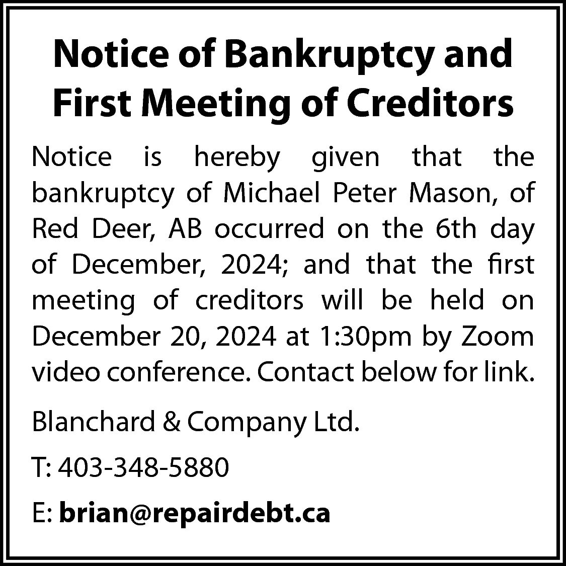 Notice of Bankruptcy and <br>First  Notice of Bankruptcy and  First Meeting of Creditors  Notice is hereby given that the  bankruptcy of Michael Peter Mason, of  Red Deer, AB occurred on the 6th day  of December, 2024; and that the first  meeting of creditors will be held on  December 20, 2024 at 1:30pm by Zoom  video conference. Contact below for link.  Blanchard & Company Ltd.  T: 403-348-5880  E: brian@repairdebt.ca    