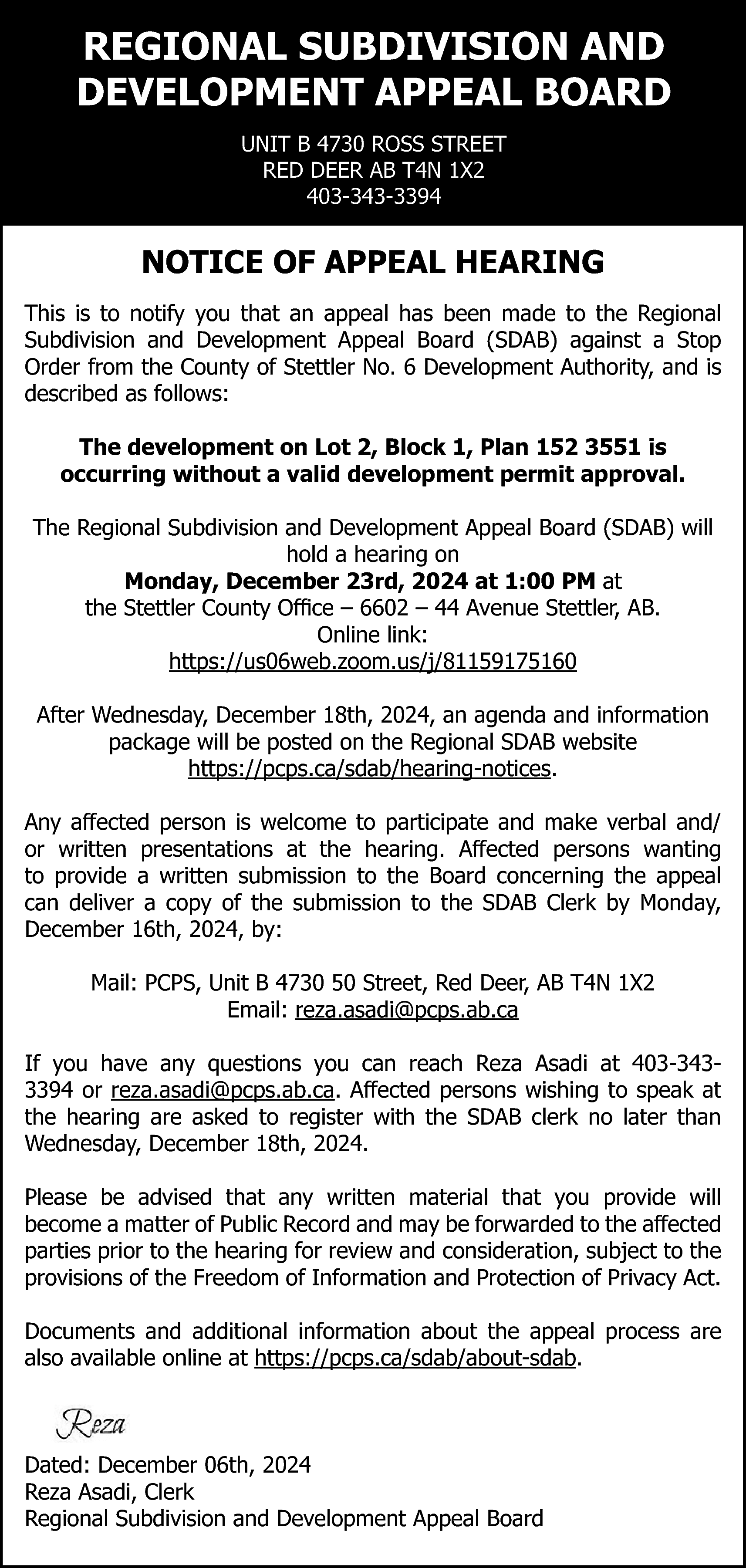 REGIONAL SUBDIVISION AND <br>DEVELOPMENT APPEAL  REGIONAL SUBDIVISION AND  DEVELOPMENT APPEAL BOARD  UNIT B 4730 ROSS STREET  RED DEER AB T4N 1X2  403-343-3394    NOTICE OF APPEAL HEARING  This is to notify you that an appeal has been made to the Regional  Subdivision and Development Appeal Board (SDAB) against a Stop  Order from the County of Stettler No. 6 Development Authority, and is  described as follows:  The development on Lot 2, Block 1, Plan 152 3551 is  occurring without a valid development permit approval.  The Regional Subdivision and Development Appeal Board (SDAB) will  hold a hearing on  Monday, December 23rd, 2024 at 1:00 PM at  the Stettler County Office – 6602 – 44 Avenue Stettler, AB.  Online link:  https://us06web.zoom.us/j/81159175160  After Wednesday, December 18th, 2024, an agenda and information  package will be posted on the Regional SDAB website  https://pcps.ca/sdab/hearing-notices.  Any affected person is welcome to participate and make verbal and/  or written presentations at the hearing. Affected persons wanting  to provide a written submission to the Board concerning the appeal  can deliver a copy of the submission to the SDAB Clerk by Monday,  December 16th, 2024, by:  Mail: PCPS, Unit B 4730 50 Street, Red Deer, AB T4N 1X2  Email: reza.asadi@pcps.ab.ca  If you have any questions you can reach Reza Asadi at 403-3433394 or reza.asadi@pcps.ab.ca. Affected persons wishing to speak at  the hearing are asked to register with the SDAB clerk no later than  Wednesday, December 18th, 2024.  Please be advised that any written material that you provide will  become a matter of Public Record and may be forwarded to the affected  parties prior to the hearing for review and consideration, subject to the  provisions of the Freedom of Information and Protection of Privacy Act.  Documents and additional information about the appeal process are  also available online at https://pcps.ca/sdab/about-sdab.    Dated: December 06th, 2024  Reza Asadi, Clerk  Regional Subdivision and Development Appeal Board    