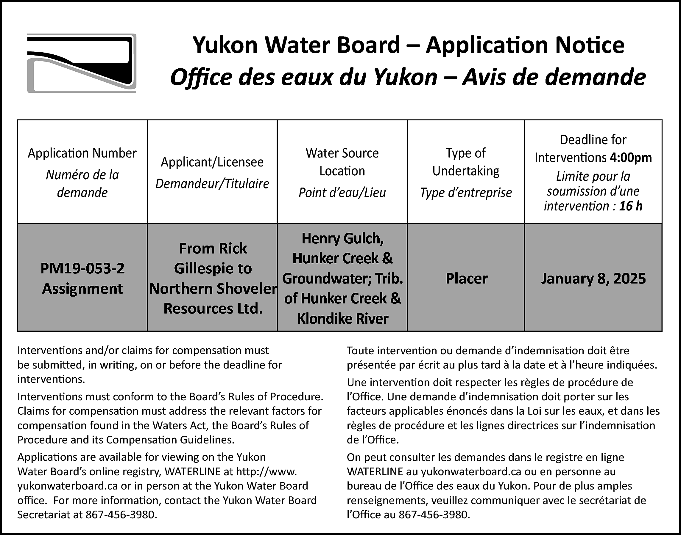 Yukon Water Board – Application  Yukon Water Board – Application Notice  Office des eaux du Yukon – Avis de demande  demande  Application Number  Numéro de la  demande    PM19-053-2  Assignment    Applicant/Licensee  Demandeur/Titulaire    Water Source  Location  Point d’eau/Lieu    Henry Gulch,  From Rick  Hunker Creek &  Gillespie to  Groundwater; Trib.  Northern Shoveler  of Hunker Creek &  Resources Ltd.  Klondike River    Interventions and/or claims for compensation must  be submitted, in writing, on or before the deadline for  interventions.  Interventions must conform to the Board’s Rules of Procedure.  Claims for compensation must address the relevant factors for  compensation found in the Waters Act, the Board’s Rules of  Procedure and its Compensation Guidelines.  Applications are available for viewing on the Yukon  Water Board’s online registry, WATERLINE at http://www.  yukonwaterboard.ca or in person at the Yukon Water Board  office. For more information, contact the Yukon Water Board  Secretariat at 867-456-3980.    Type of  Undertaking  Type d’entreprise    Deadline for  Interventions 4:00pm  Limite pour la  soumission d’une  intervention : 16 h    Placer    January 8, 2025    Toute intervention ou demande d’indemnisation doit être  présentée par écrit au plus tard à la date et à l’heure indiquées.  Une intervention doit respecter les règles de procédure de  l’Office. Une demande d’indemnisation doit porter sur les  facteurs applicables énoncés dans la Loi sur les eaux, et dans les  règles de procédure et les lignes directrices sur l’indemnisation  de l’Office.  On peut consulter les demandes dans le registre en ligne  WATERLINE au yukonwaterboard.ca ou en personne au  bureau de l’Office des eaux du Yukon. Pour de plus amples  renseignements, veuillez communiquer avec le secrétariat de  l’Office au 867-456-3980.    