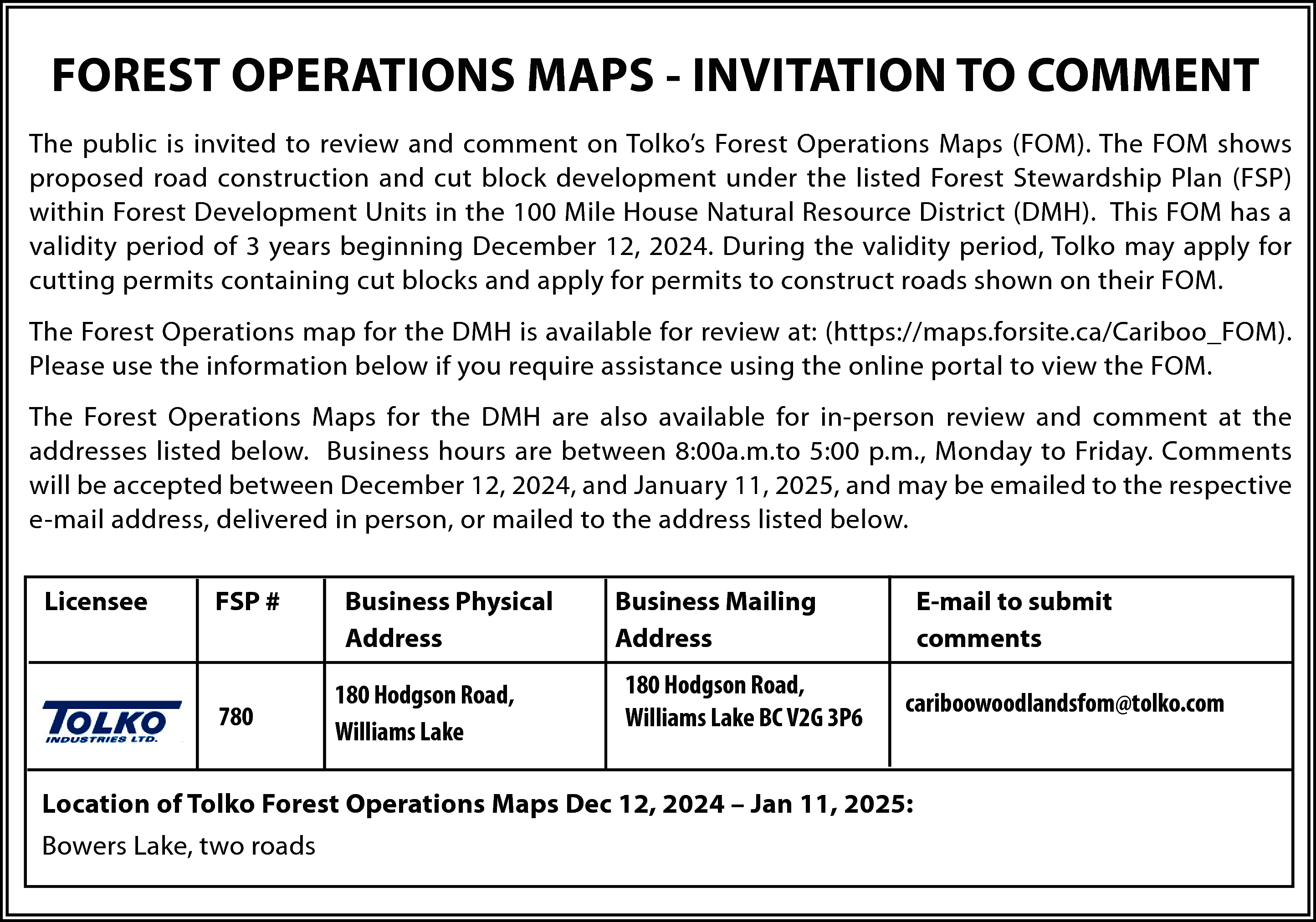 FOREST OPERATIONS MAPS - INVITATION  FOREST OPERATIONS MAPS - INVITATION TO COMMENT  The public is invited to review and comment on Tolko’s Forest Operations Maps (FOM). The FOM shows  proposed road construction and cut block development under the listed Forest Stewardship Plan (FSP)  within Forest Development Units in the 100 Mile House Natural Resource District (DMH). This FOM has a  validity period of 3 years beginning December 12, 2024. During the validity period, Tolko may apply for  cutting permits containing cut blocks and apply for permits to construct roads shown on their FOM.  The Forest Operations map for the DMH is available for review at: (https://maps.forsite.ca/Cariboo_FOM).  Please use the information below if you require assistance using the online portal to view the FOM.  The Forest Operations Maps for the DMH are also available for in-person review and comment at the  addresses listed below. Business hours are between 8:00a.m.to 5:00 p.m., Monday to Friday. Comments  will be accepted between December 12, 2024, and January 11, 2025, and may be emailed to the respective  e-mail address, delivered in person, or mailed to the address listed below.  Licensee    FSP #    780    Business Physical  Address  180 Hodgson Road,  Williams Lake    Business Mailing  Address  180 Hodgson Road,  Williams Lake BC V2G 3P6    E-mail to submit  comments  cariboowoodlandsfom@tolko.com    Location of Tolko Forest Operations Maps Dec 12, 2024 – Jan 11, 2025:  Bowers Lake, two roads    