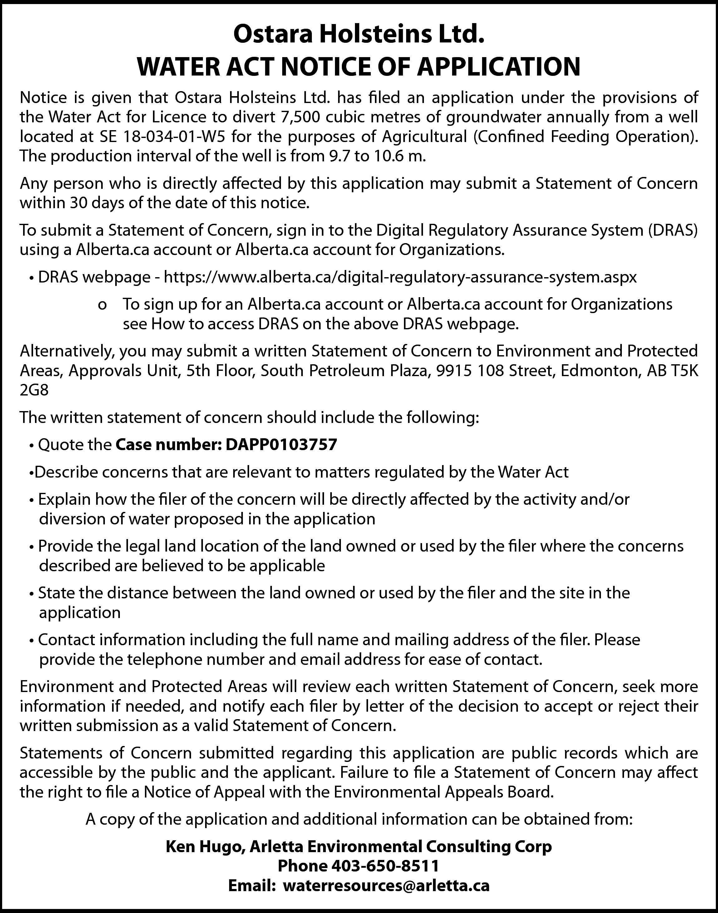 Ostara Holsteins Ltd. <br>WATER ACT  Ostara Holsteins Ltd.  WATER ACT NOTICE OF APPLICATION  Notice is given that Ostara Holsteins Ltd. has filed an application under the provisions of  the Water Act for Licence to divert 7,500 cubic metres of groundwater annually from a well  located at SE 18-034-01-W5 for the purposes of Agricultural (Confined Feeding Operation).  The production interval of the well is from 9.7 to 10.6 m.  Any person who is directly affected by this application may submit a Statement of Concern  within 30 days of the date of this notice.  To submit a Statement of Concern, sign in to the Digital Regulatory Assurance System (DRAS)  using a Alberta.ca account or Alberta.ca account for Organizations.  • DRAS webpage - https://www.alberta.ca/digital-regulatory-assurance-system.aspx  o To sign up for an Alberta.ca account or Alberta.ca account for Organizations  see How to access DRAS on the above DRAS webpage.  Alternatively, you may submit a written Statement of Concern to Environment and Protected  Areas, Approvals Unit, 5th Floor, South Petroleum Plaza, 9915 108 Street, Edmonton, AB T5K  2G8  The written statement of concern should include the following:  • Quote the Case number: DAPP0103757  •Describe concerns that are relevant to matters regulated by the Water Act  • Explain how the filer of the concern will be directly affected by the activity and/or  diversion of water proposed in the application  • Provide the legal land location of the land owned or used by the filer where the concerns  described are believed to be applicable  • State the distance between the land owned or used by the filer and the site in the  application  • Contact information including the full name and mailing address of the filer. Please  provide the telephone number and email address for ease of contact.  Environment and Protected Areas will review each written Statement of Concern, seek more  information if needed, and notify each filer by letter of the decision to accept or reject their  written submission as a valid Statement of Concern.  Statements of Concern submitted regarding this application are public records which are  accessible by the public and the applicant. Failure to file a Statement of Concern may affect  the right to file a Notice of Appeal with the Environmental Appeals Board.  A copy of the application and additional information can be obtained from:  Ken Hugo, Arletta Environmental Consulting Corp  Phone 403-650-8511  Email: waterresources@arletta.ca    