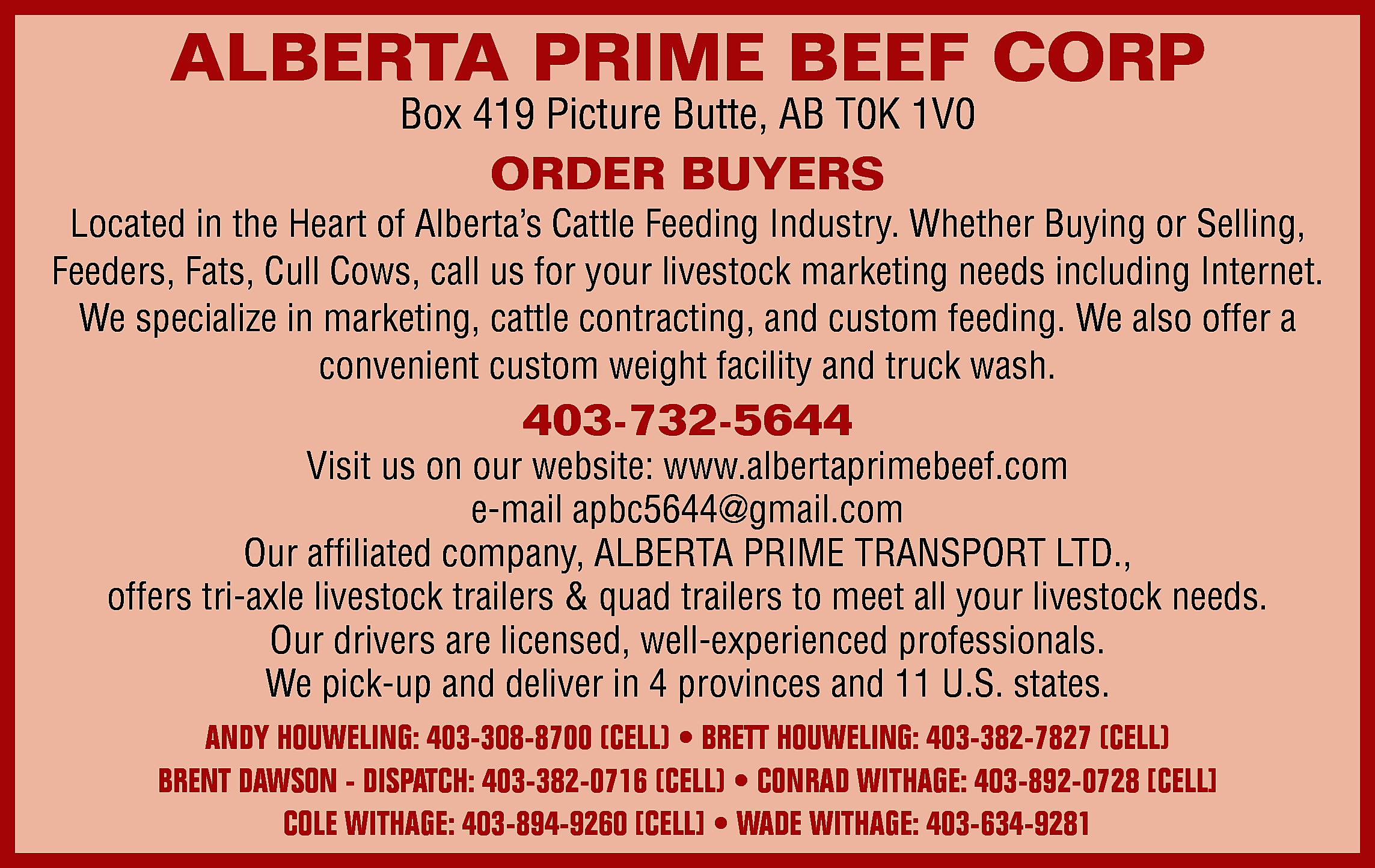 ALBERTA PRIME BEEF CORP <br>Box  ALBERTA PRIME BEEF CORP  Box 419 Picture Butte, AB T0K 1V0    ORDER BUYERS    Located in the Heart of Alberta’s Cattle Feeding Industry. Whether Buying or Selling,  Feeders, Fats, Cull Cows, call us for your livestock marketing needs including Internet.  We specialize in marketing, cattle contracting, and custom feeding. We also offer a  convenient custom weight facility and truck wash.    403-732-5644    Visit us on our website: www.albertaprimebeef.com  e-mail apbc5644@gmail.com  Our affiliated company, ALBERTA PRIME TRANSPORT LTD.,  offers tri-axle livestock trailers & quad trailers to meet all your livestock needs.  Our drivers are licensed, well-experienced professionals.  We pick-up and deliver in 4 provinces and 11 U.S. states.  ANDY HOUWELING: 403-308-8700 (CELL) • BRETT HOUWELING: 403-382-7827 (CELL)  BRENT DAWSON - DISPATCH: 403-382-0716 (CELL) • CONRAD WITHAGE: 403-892-0728 [CELL]  COLE WITHAGE: 403-894-9260 [CELL] • WADE WITHAGE: 403-634-9281    