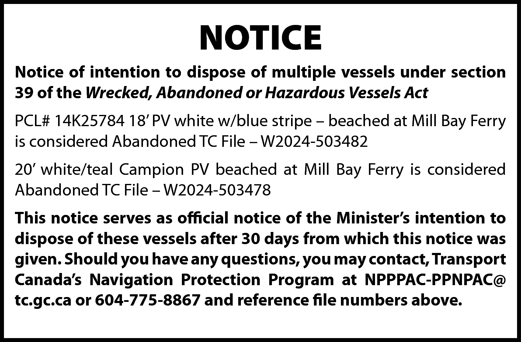 NOTICE <br>Notice of intention to  NOTICE  Notice of intention to dispose of multiple vessels under section  39 of the Wrecked, Abandoned or Hazardous Vessels Act  PCL# 14K25784 18’ PV white w/blue stripe – beached at Mill Bay Ferry  is considered Abandoned TC File – W2024-503482  20’ white/teal Campion PV beached at Mill Bay Ferry is considered  Abandoned TC File – W2024-503478  This notice serves as official notice of the Minister’s intention to  dispose of these vessels after 30 days from which this notice was  given. Should you have any questions, you may contact, Transport  Canada’s Navigation Protection Program at NPPPAC-PPNPAC@  tc.gc.ca or 604-775-8867 and reference file numbers above.    