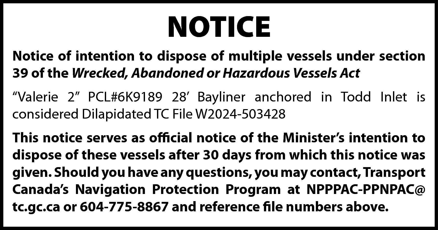 NOTICE <br>Notice of intention to  NOTICE  Notice of intention to dispose of multiple vessels under section  39 of the Wrecked, Abandoned or Hazardous Vessels Act  “Valerie 2” PCL#6K9189 28’ Bayliner anchored in Todd Inlet is  considered Dilapidated TC File W2024-503428  This notice serves as official notice of the Minister’s intention to  dispose of these vessels after 30 days from which this notice was  given. Should you have any questions, you may contact, Transport  Canada’s Navigation Protection Program at NPPPAC-PPNPAC@  tc.gc.ca or 604-775-8867 and reference file numbers above.    