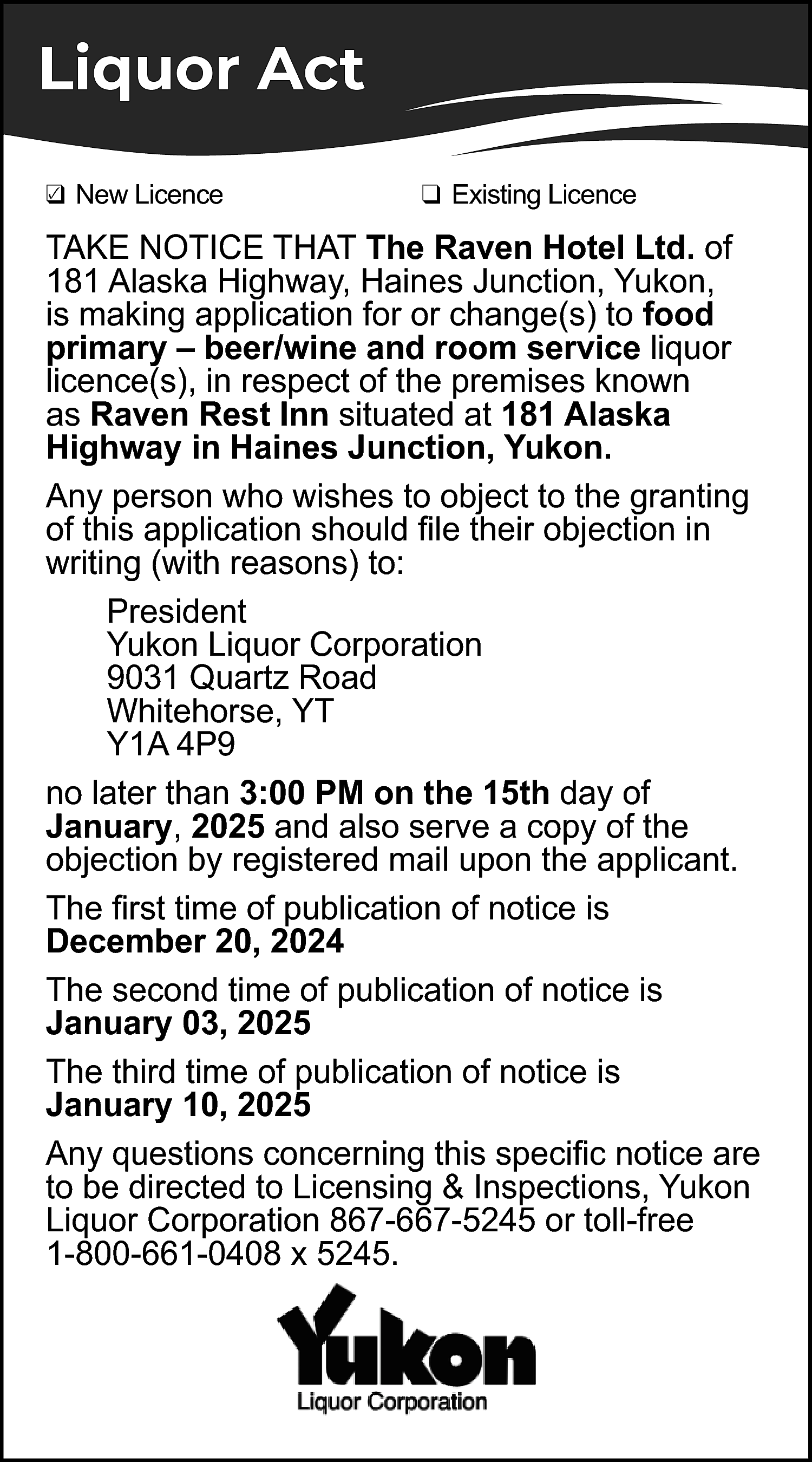 Liquor Act <br>✓ New Licence  Liquor Act  ✓ New Licence  ❑    ❑ Existing Licence    TAKE NOTICE THAT The Raven Hotel Ltd. of  181 Alaska Highway, Haines Junction, Yukon,  is making application for or change(s) to food  primary – beer/wine and room service liquor  licence(s), in respect of the premises known  as Raven Rest Inn situated at 181 Alaska  Highway in Haines Junction, Yukon.  Any person who wishes to object to the granting  of this application should file their objection in  writing (with reasons) to:  President  Yukon Liquor Corporation  9031 Quartz Road  Whitehorse, YT  Y1A 4P9  no later than 3:00 PM on the 15th day of  January, 2025 and also serve a copy of the  objection by registered mail upon the applicant.  The first time of publication of notice is  December 20, 2024  The second time of publication of notice is  January 03, 2025  The third time of publication of notice is  January 10, 2025  Any questions concerning this specific notice are  to be directed to Licensing & Inspections, Yukon  Liquor Corporation 867-667-5245 or toll-free  1-800-661-0408 x 5245.    