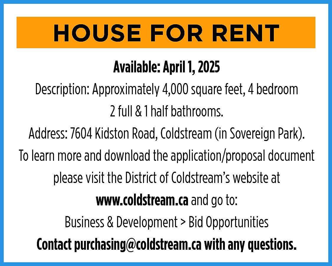 HOUSE FOR RENT <br>Available: April  HOUSE FOR RENT  Available: April 1, 2025  Description: Approximately 4,000 square feet, 4 bedroom  2 full & 1 half bathrooms.  Address: 7604 Kidston Road, Coldstream (in Sovereign Park).  To learn more and download the application/proposal document  please visit the District of Coldstream’s website at  www.coldstream.ca and go to:  Business & Development > Bid Opportunities  Contact purchasing@coldstream.ca with any questions.    