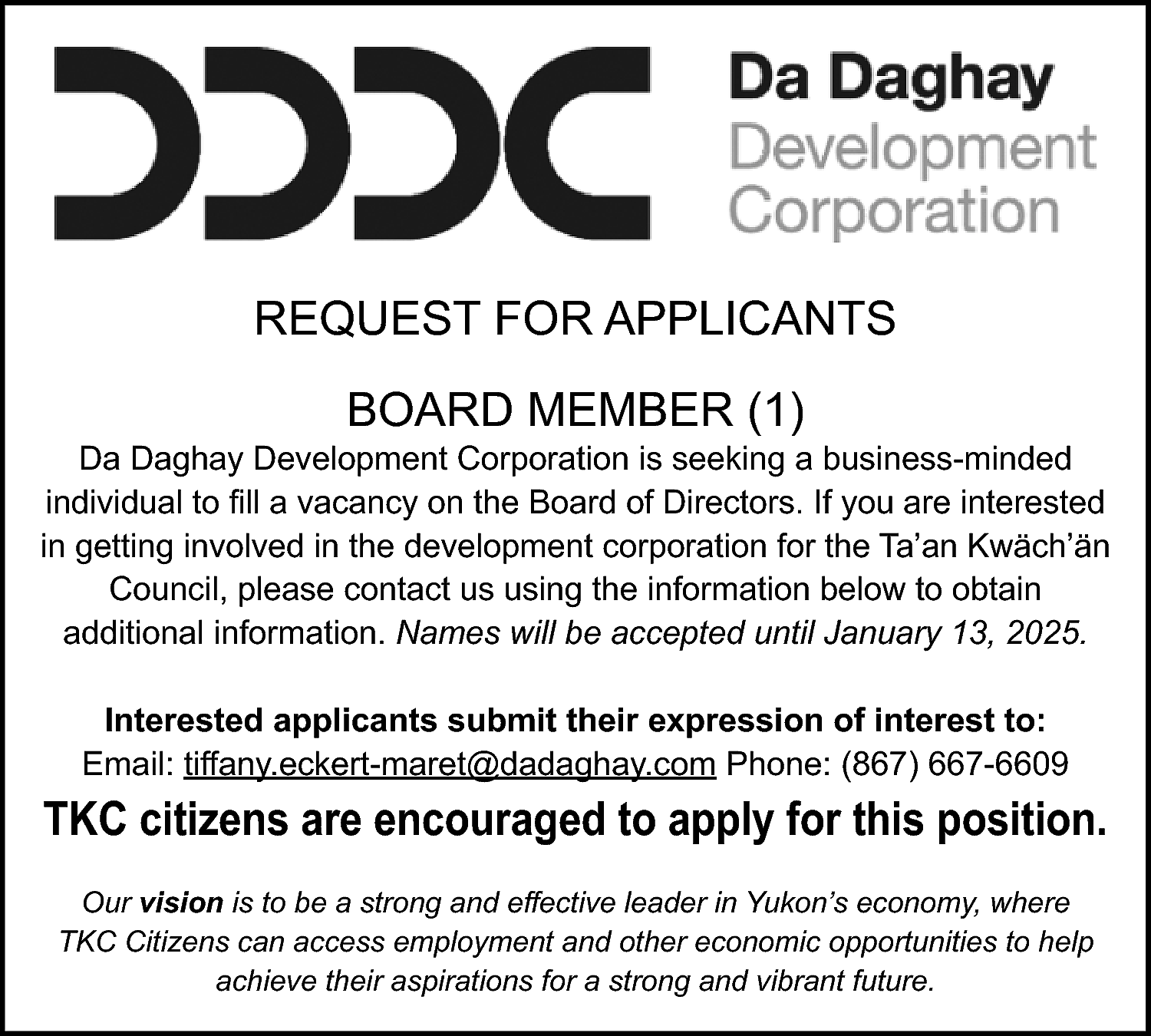 REQUEST FOR APPLICANTS <br>BOARD MEMBER  REQUEST FOR APPLICANTS  BOARD MEMBER (1)    Da Daghay Development Corporation is seeking a business-minded  individual to fill a vacancy on the Board of Directors. If you are interested  in getting involved in the development corporation for the Ta’an Kwäch’än  Council, please contact us using the information below to obtain  additional information. Names will be accepted until January 13, 2025.  Interested applicants submit their expression of interest to:  Email: tiffany.eckert-maret@dadaghay.com Phone: (867) 667-6609    TKC citizens are encouraged to apply for this position.  Our vision is to be a strong and effective leader in Yukon’s economy, where  TKC Citizens can access employment and other economic opportunities to help  achieve their aspirations for a strong and vibrant future.    