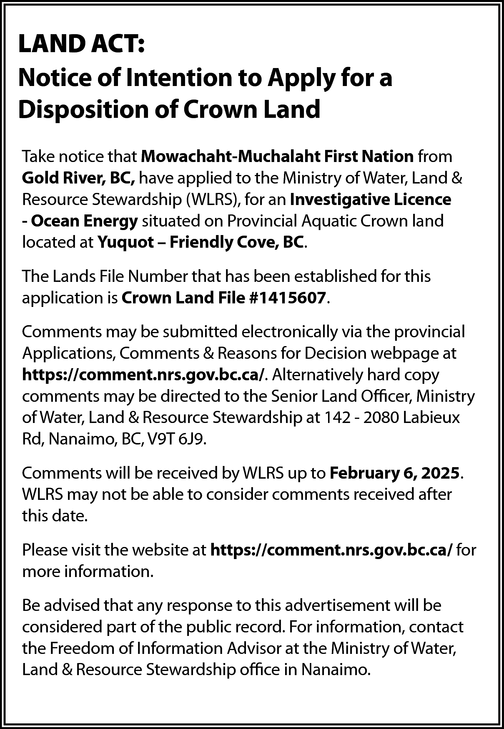 LAND ACT: <br>Notice of Intention  LAND ACT:  Notice of Intention to Apply for a  Disposition of Crown Land  Take notice that Mowachaht-Muchalaht First Nation from  Gold River, BC, have applied to the Ministry of Water, Land &  Resource Stewardship (WLRS), for an Investigative Licence  - Ocean Energy situated on Provincial Aquatic Crown land  located at Yuquot – Friendly Cove, BC.  The Lands File Number that has been established for this  application is Crown Land File #1415607.  Comments may be submitted electronically via the provincial  Applications, Comments & Reasons for Decision webpage at  https://comment.nrs.gov.bc.ca/. Alternatively hard copy  comments may be directed to the Senior Land Officer, Ministry  of Water, Land & Resource Stewardship at 142 - 2080 Labieux  Rd, Nanaimo, BC, V9T 6J9.  Comments will be received by WLRS up to February 6, 2025.  WLRS may not be able to consider comments received after  this date.  Please visit the website at https://comment.nrs.gov.bc.ca/ for  more information.  Be advised that any response to this advertisement will be  considered part of the public record. For information, contact  the Freedom of Information Advisor at the Ministry of Water,  Land & Resource Stewardship office in Nanaimo.    