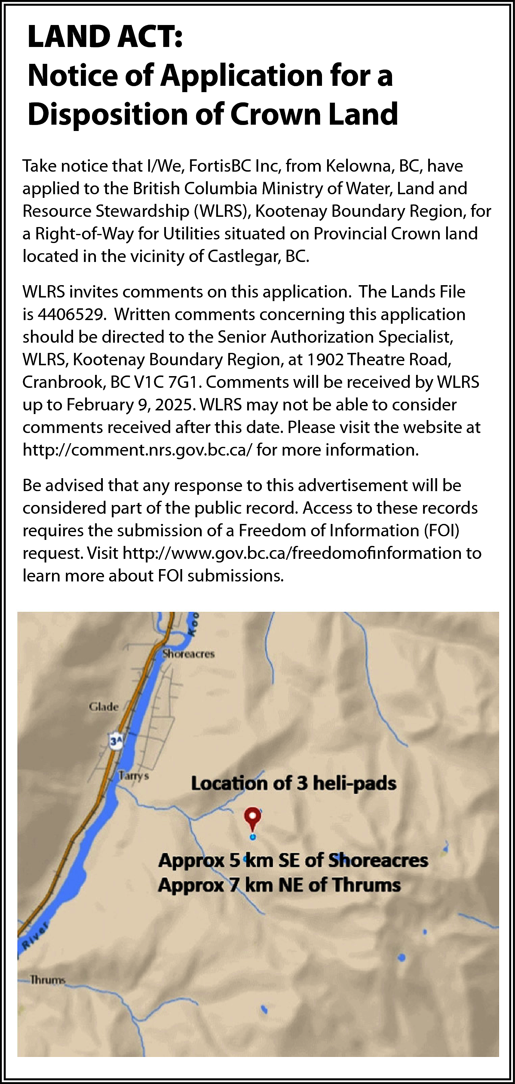 LAND ACT: <br>Notice of Application  LAND ACT:  Notice of Application for a  Disposition of Crown Land  Take notice that I/We, FortisBC Inc, from Kelowna, BC, have  applied to the British Columbia Ministry of Water, Land and  Resource Stewardship (WLRS), Kootenay Boundary Region, for  a Right-of-Way for Utilities situated on Provincial Crown land  located in the vicinity of Castlegar, BC.  WLRS invites comments on this application. The Lands File  is 4406529. Written comments concerning this application  should be directed to the Senior Authorization Specialist,  WLRS, Kootenay Boundary Region, at 1902 Theatre Road,  Cranbrook, BC V1C 7G1. Comments will be received by WLRS  up to February 9, 2025. WLRS may not be able to consider  comments received after this date. Please visit the website at  http://comment.nrs.gov.bc.ca/ for more information.  Be advised that any response to this advertisement will be  considered part of the public record. Access to these records  requires the submission of a Freedom of Information (FOI)  request. Visit http://www.gov.bc.ca/freedomofinformation to  learn more about FOI submissions.    