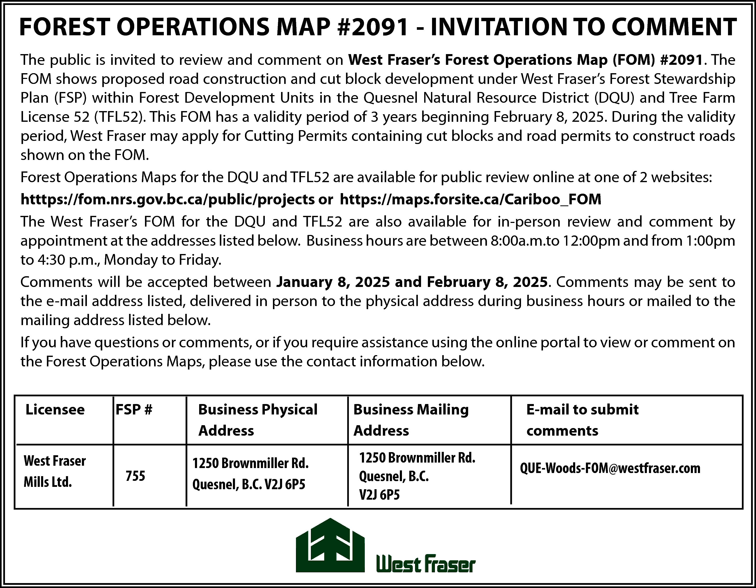 FOREST OPERATIONS MAP #2091 -  FOREST OPERATIONS MAP #2091 - INVITATION TO COMMENT  The public is invited to review and comment on West Fraser’s Forest Operations Map (FOM) #2091. The  FOM shows proposed road construction and cut block development under West Fraser’s Forest Stewardship  Plan (FSP) within Forest Development Units in the Quesnel Natural Resource District (DQU) and Tree Farm  License 52 (TFL52). This FOM has a validity period of 3 years beginning February 8, 2025. During the validity  period, West Fraser may apply for Cutting Permits containing cut blocks and road permits to construct roads  shown on the FOM.  Forest Operations Maps for the DQU and TFL52 are available for public review online at one of 2 websites:  htttps://fom.nrs.gov.bc.ca/public/projects or https://maps.forsite.ca/Cariboo_FOM  The West Fraser’s FOM for the DQU and TFL52 are also available for in-person review and comment by  appointment at the addresses listed below. Business hours are between 8:00a.m.to 12:00pm and from 1:00pm  to 4:30 p.m., Monday to Friday.  Comments will be accepted between January 8, 2025 and February 8, 2025. Comments may be sent to  the e-mail address listed, delivered in person to the physical address during business hours or mailed to the  mailing address listed below.  If you have questions or comments, or if you require assistance using the online portal to view or comment on  the Forest Operations Maps, please use the contact information below.  Licensee    FSP #    West Fraser  Mills Ltd.    755    Business Physical  Address  1250 Brownmiller Rd.  Quesnel, B.C. V2J 6P5    Business Mailing  Address  1250 Brownmiller Rd.  Quesnel, B.C.  V2J 6P5    E-mail to submit  comments  QUE-Woods-FOM@westfraser.com    