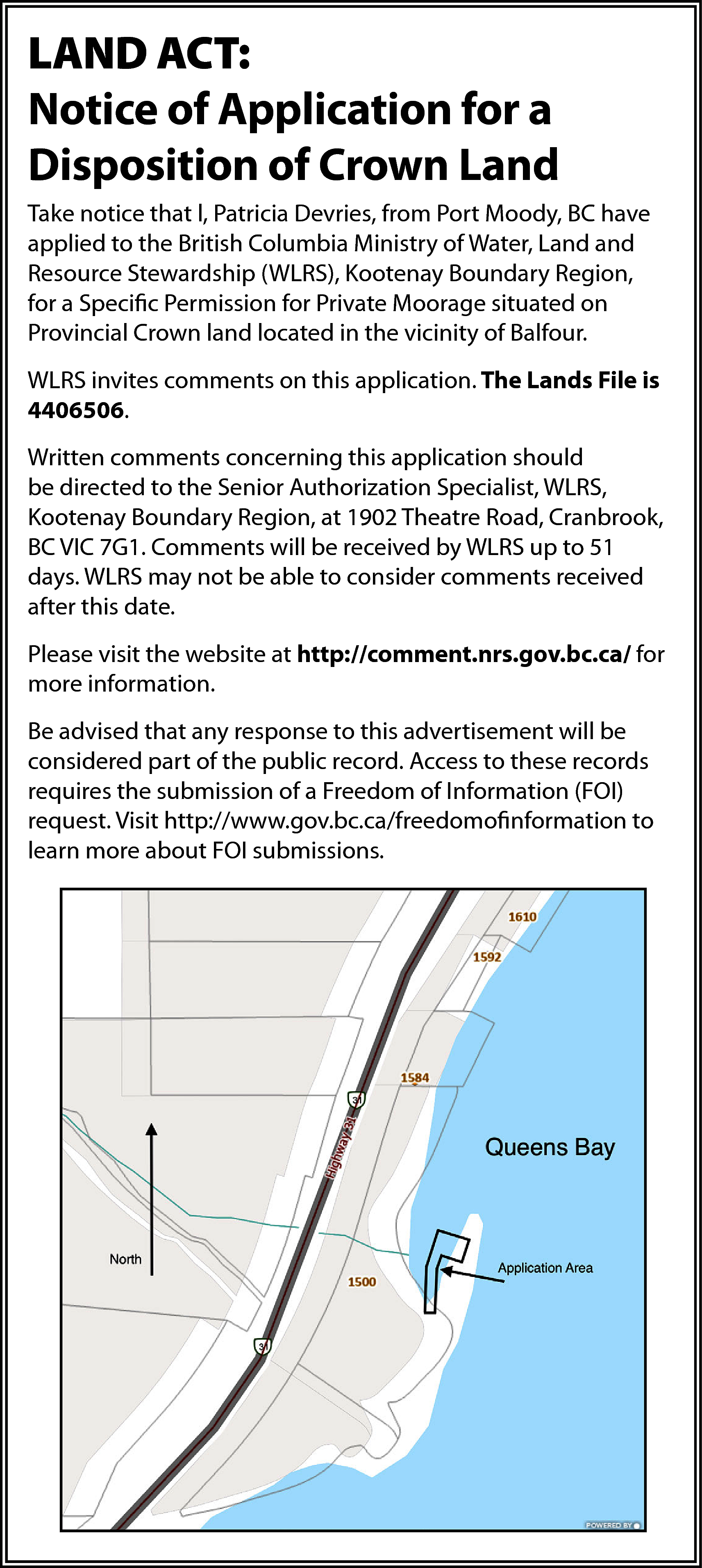 LAND ACT: <br>Notice of Application  LAND ACT:  Notice of Application for a  Disposition of Crown Land  Take notice that l, Patricia Devries, from Port Moody, BC have  applied to the British Columbia Ministry of Water, Land and  Resource Stewardship (WLRS), Kootenay Boundary Region,  for a Specific Permission for Private Moorage situated on  Provincial Crown land located in the vicinity of Balfour.  WLRS invites comments on this application. The Lands File is  4406506.  Written comments concerning this application should  be directed to the Senior Authorization Specialist, WLRS,  Kootenay Boundary Region, at 1902 Theatre Road, Cranbrook,  BC VIC 7G1. Comments will be received by WLRS up to 51  days. WLRS may not be able to consider comments received  after this date.  Please visit the website at http://comment.nrs.gov.bc.ca/ for  more information.  Be advised that any response to this advertisement will be  considered part of the public record. Access to these records  requires the submission of a Freedom of Information (FOI)  request. Visit http://www.gov.bc.ca/freedomofinformation to  learn more about FOI submissions.    