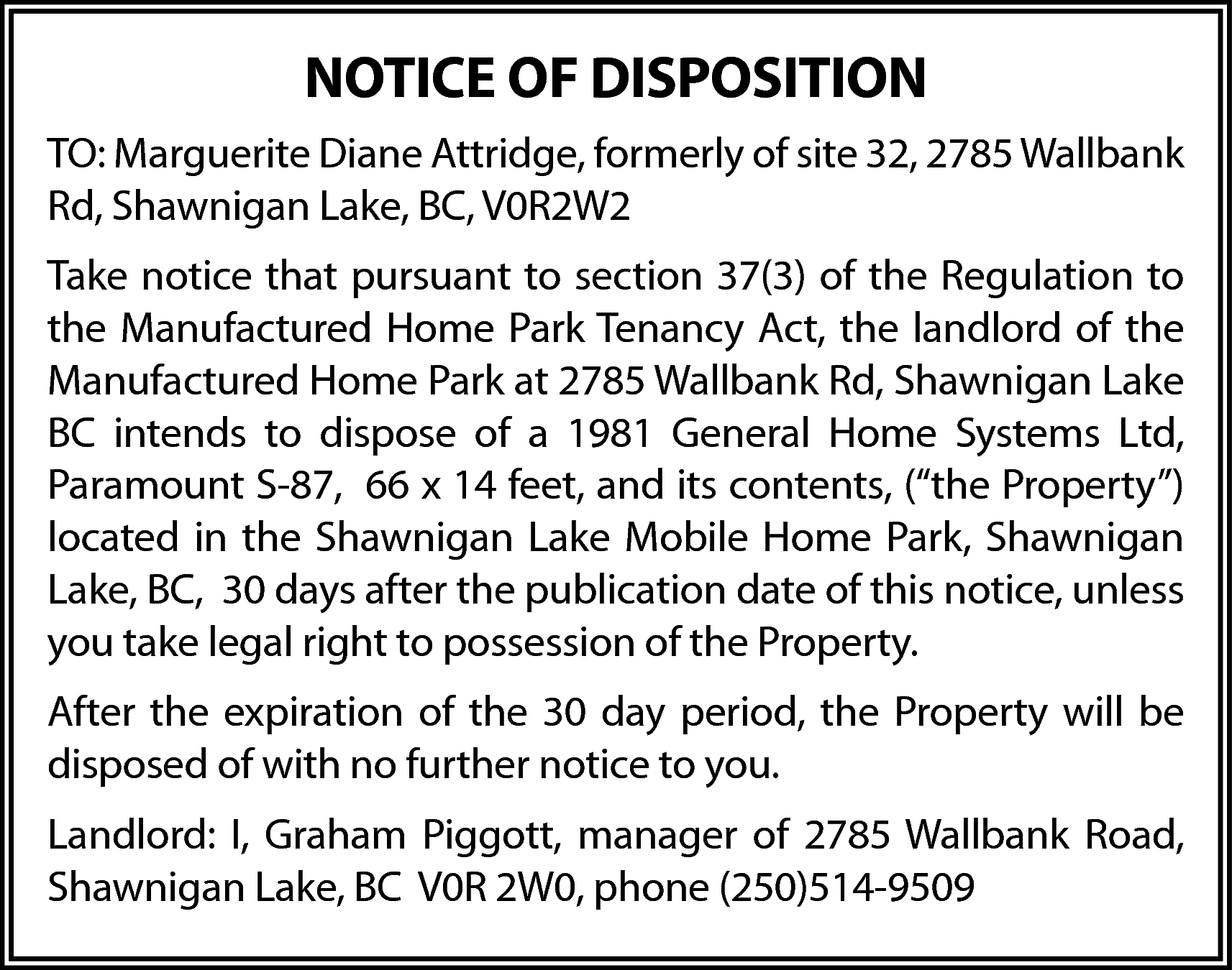 NOTICE OF DISPOSITION <br>TO: Marguerite  NOTICE OF DISPOSITION  TO: Marguerite Diane Attridge, formerly of site 32, 2785 Wallbank  Rd, Shawnigan Lake, BC, V0R2W2  Take notice that pursuant to section 37(3) of the Regulation to  the Manufactured Home Park Tenancy Act, the landlord of the  Manufactured Home Park at 2785 Wallbank Rd, Shawnigan Lake  BC intends to dispose of a 1981 General Home Systems Ltd,  Paramount S-87, 66 x 14 feet, and its contents, (“the Property”)  located in the Shawnigan Lake Mobile Home Park, Shawnigan  Lake, BC, 30 days after the publication date of this notice, unless  you take legal right to possession of the Property.  After the expiration of the 30 day period, the Property will be  disposed of with no further notice to you.  Landlord: I, Graham Piggott, manager of 2785 Wallbank Road,  Shawnigan Lake, BC V0R 2W0, phone (250)514-9509    