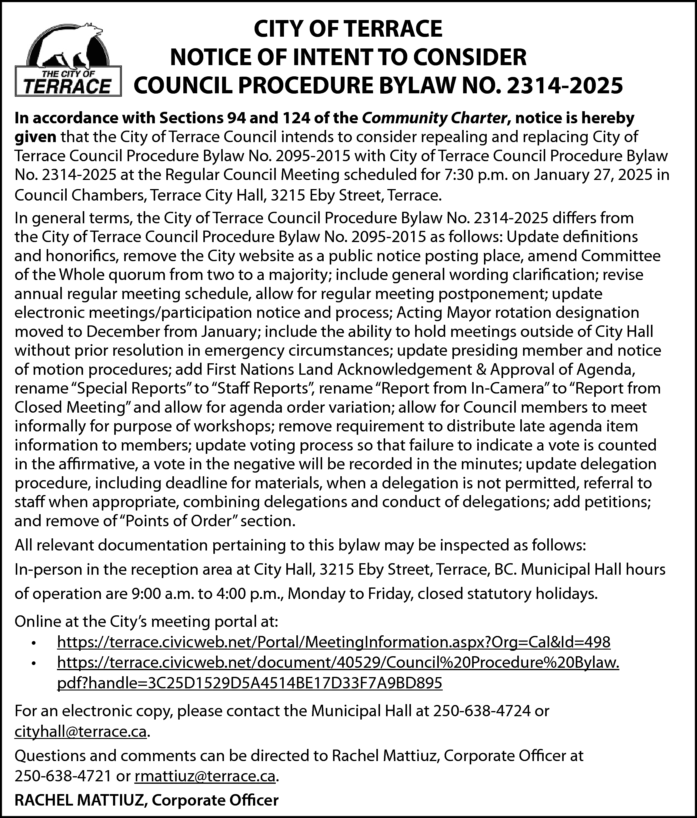 CITY OF TERRACE <br>NOTICE OF  CITY OF TERRACE  NOTICE OF INTENT TO CONSIDER  COUNCIL PROCEDURE BYLAW NO. 2314-2025  In accordance with Sections 94 and 124 of the Community Charter, notice is hereby  given that the City of Terrace Council intends to consider repealing and replacing City of  Terrace Council Procedure Bylaw No. 2095-2015 with City of Terrace Council Procedure Bylaw  No. 2314-2025 at the Regular Council Meeting scheduled for 7:30 p.m. on January 27, 2025 in  Council Chambers, Terrace City Hall, 3215 Eby Street, Terrace.  In general terms, the City of Terrace Council Procedure Bylaw No. 2314-2025 differs from  the City of Terrace Council Procedure Bylaw No. 2095-2015 as follows: Update definitions  and honorifics, remove the City website as a public notice posting place, amend Committee  of the Whole quorum from two to a majority; include general wording clarification; revise  annual regular meeting schedule, allow for regular meeting postponement; update  electronic meetings/participation notice and process; Acting Mayor rotation designation  moved to December from January; include the ability to hold meetings outside of City Hall  without prior resolution in emergency circumstances; update presiding member and notice  of motion procedures; add First Nations Land Acknowledgement & Approval of Agenda,  rename “Special Reports” to “Staff Reports”, rename “Report from In-Camera” to “Report from  Closed Meeting” and allow for agenda order variation; allow for Council members to meet  informally for purpose of workshops; remove requirement to distribute late agenda item  information to members; update voting process so that failure to indicate a vote is counted  in the affirmative, a vote in the negative will be recorded in the minutes; update delegation  procedure, including deadline for materials, when a delegation is not permitted, referral to  staff when appropriate, combining delegations and conduct of delegations; add petitions;  and remove of “Points of Order” section.  All relevant documentation pertaining to this bylaw may be inspected as follows:  In-person in the reception area at City Hall, 3215 Eby Street, Terrace, BC. Municipal Hall hours  of operation are 9:00 a.m. to 4:00 p.m., Monday to Friday, closed statutory holidays.  Online at the City’s meeting portal at:  • https://terrace.civicweb.net/Portal/MeetingInformation.aspx?Org=Cal&Id=498  • https://terrace.civicweb.net/document/40529/Council%20Procedure%20Bylaw.  pdf?handle=3C25D1529D5A4514BE17D33F7A9BD895  For an electronic copy, please contact the Municipal Hall at 250-638-4724 or  cityhall@terrace.ca.  Questions and comments can be directed to Rachel Mattiuz, Corporate Officer at  250-638-4721 or rmattiuz@terrace.ca.  RACHEL MATTIUZ, Corporate Officer    