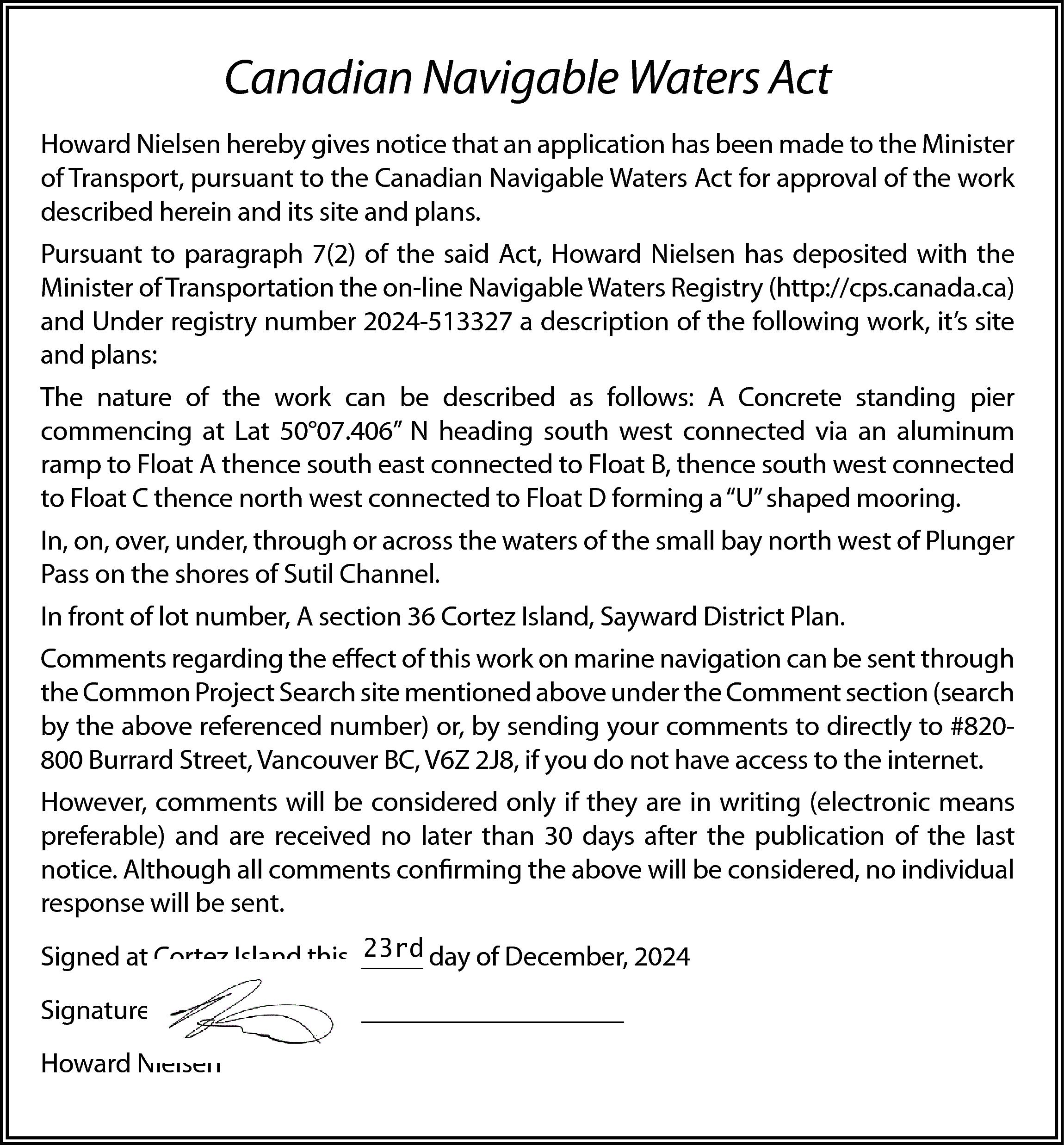 Canadian Navigable Waters Act <br>Howard  Canadian Navigable Waters Act  Howard Nielsen hereby gives notice that an application has been made to the Minister  of Transport, pursuant to the Canadian Navigable Waters Act for approval of the work  described herein and its site and plans.  Pursuant to paragraph 7(2) of the said Act, Howard Nielsen has deposited with the  Minister of Transportation the on-line Navigable Waters Registry (http://cps.canada.ca)  and Under registry number 2024-513327 a description of the following work, it’s site  and plans:  The nature of the work can be described as follows: A Concrete standing pier  commencing at Lat 50°07.406” N heading south west connected via an aluminum  ramp to Float A thence south east connected to Float B, thence south west connected  to Float C thence north west connected to Float D forming a “U” shaped mooring.  In, on, over, under, through or across the waters of the small bay north west of Plunger  Pass on the shores of Sutil Channel.  In front of lot number, A section 36 Cortez Island, Sayward District Plan.  Comments regarding the effect of this work on marine navigation can be sent through  the Common Project Search site mentioned above under the Comment section (search  by the above referenced number) or, by sending your comments to directly to #820800 Burrard Street, Vancouver BC, V6Z 2J8, if you do not have access to the internet.  However, comments will be considered only if they are in writing (electronic means  preferable) and are received no later than 30 days after the publication of the last  notice. Although all comments confirming the above will be considered, no individual  response will be sent.  23rd day of December, 2024  Signed at Cortez Island this _____    Signature __________________________________  Howard Nielsen    