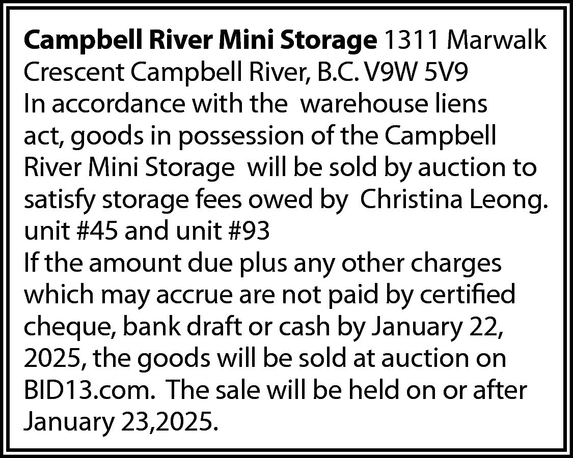 Campbell River Mini Storage 1311  Campbell River Mini Storage 1311 Marwalk  Crescent Campbell River, B.C. V9W 5V9  In accordance with the warehouse liens  act, goods in possession of the Campbell  River Mini Storage will be sold by auction to  satisfy storage fees owed by Christina Leong.  unit #45 and unit #93  If the amount due plus any other charges  which may accrue are not paid by certified  cheque, bank draft or cash by January 22,  2025, the goods will be sold at auction on  BID13.com. The sale will be held on or after  January 23,2025.    