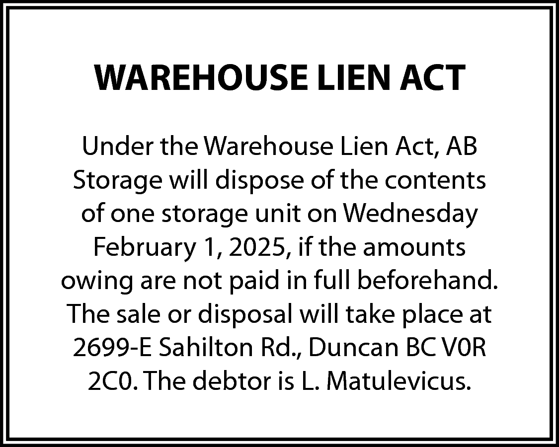 WAREHOUSE LIEN ACT <br>Under the  WAREHOUSE LIEN ACT  Under the Warehouse Lien Act, AB  Storage will dispose of the contents  of one storage unit on Wednesday  February 1, 2025, if the amounts  owing are not paid in full beforehand.  The sale or disposal will take place at  2699-E Sahilton Rd., Duncan BC V0R  2C0. The debtor is L. Matulevicus.    